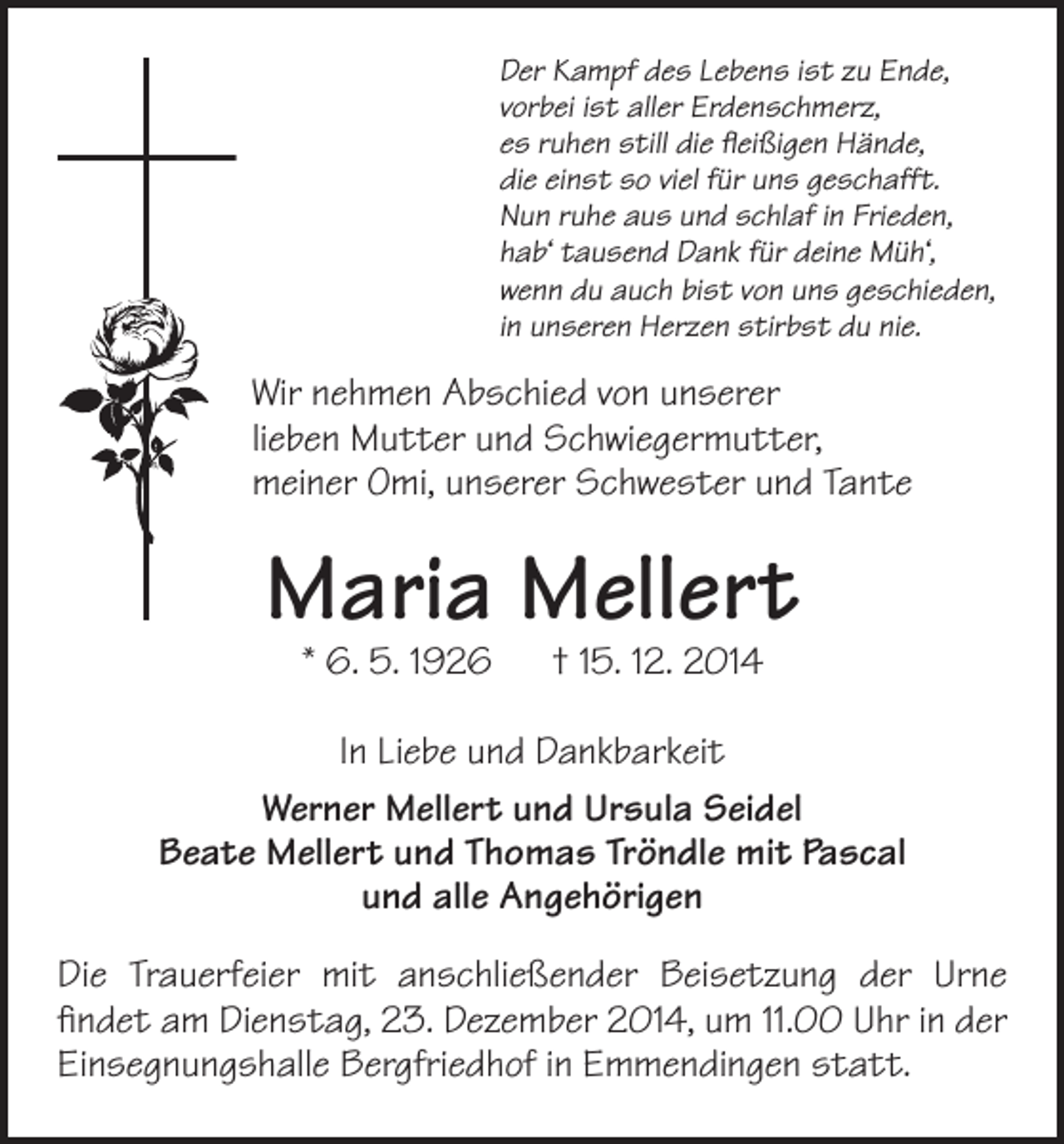 <p>Der Kampf des Lebens ist zu Ende,<br />vorbei ist aller Erdenschmerz,<br />es ruhen still die fleißigen Hände,<br />die einst so viel für uns geschafft.<br />Nun ruhe aus und schlaf in Frieden,<br />hab‘ tausend Dank für deine Müh‘,<br />wenn du auch bist von uns geschieden,<br />in unseren Herzen stirbst du nie.</p><p>Wir nehmen Abschied von unserer<br />lieben Mutter und Schwiegermutter,<br />meiner Omi, unserer Schwester und Tante</p><p>Maria Mellert<br />* 6. 5. 1926 † 15. 12. 2014</p><p>In Liebe und Dankbarkeit<br />Werner Mellert und Ursula Seidel<br />Beate Mellert und Thomas Tröndle mit Pascal<br />und alle Angehörigen<br />Die Trauerfeier mit anschließender Beisetzung der Urne<br />findet am Dienstag, 23. Dezember 2014, um 11.00 Uhr in der<br />Einsegnungshalle Bergfriedhof in Emmendingen statt.</p>