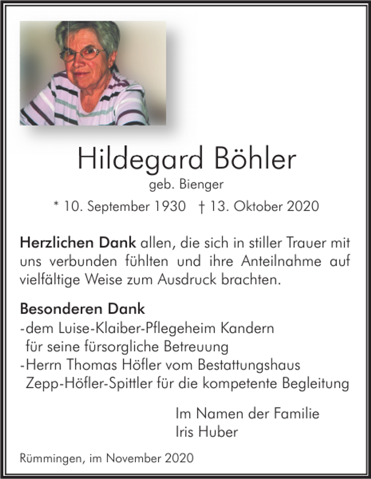 <p>Hildegard Böhler<br />geb. Bienger</p><p>* 10. September 1930 † 13. Oktober 2020</p><p>Herzlichen Dank allen, die sich in stiller Trauer mit<br />uns verbunden fühlten und ihre Anteilnahme auf<br />vielfältige Weise zum Ausdruck brachten.<br />Besonderen Dank<br />- dem Luise-Klaiber-Pflegeheim Kandern<br />für seine fürsorgliche Betreuung<br />- Herrn Thomas Höfler vom Bestattungshaus<br />Zepp-Höfler-Spittler für die kompetente Begleitung<br />Im Namen der Familie<br />Iris Huber<br />Rümmingen, im November 2020</p>
