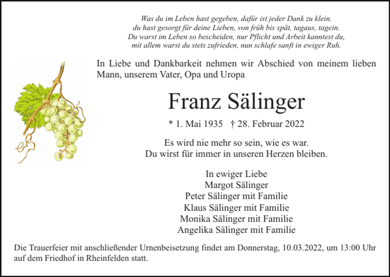 <p>Was du im Leben hast gegeben, dafür ist jeder Dank zu klein.<br />du hast gesorgt für deine Lieben, von früh bis spät, tagaus, tagein.<br />Du warst im Leben so bescheiden, nur Pflicht und Arbeit kanntest du,<br />mit allem warst du stets zufrieden, nun schlafe sanft in ewiger Ruh.</p><p>In Liebe und Dankbarkeit nehmen wir Abschied von meinem lieben<br />Mann, unserem Vater, Opa und Uropa</p><p>Franz Sälinger<br />* 1. Mai 1935 † 28. Februar 2022<br />Es wird nie mehr so sein, wie es war.<br />Du wirst für immer in unseren Herzen bleiben.<br />In ewiger Liebe<br />Margot Sälinger<br />Peter Sälinger mit Familie<br />Klaus Sälinger mit Familie<br />Monika Sälinger mit Familie<br />Angelika Sälinger mit Familie<br />Die Trauerfeier mit anschließender Urnenbeisetzung findet am Donnerstag, 10.03.2022, um 13:00 Uhr<br />auf dem Friedhof in Rheinfelden statt.</p>