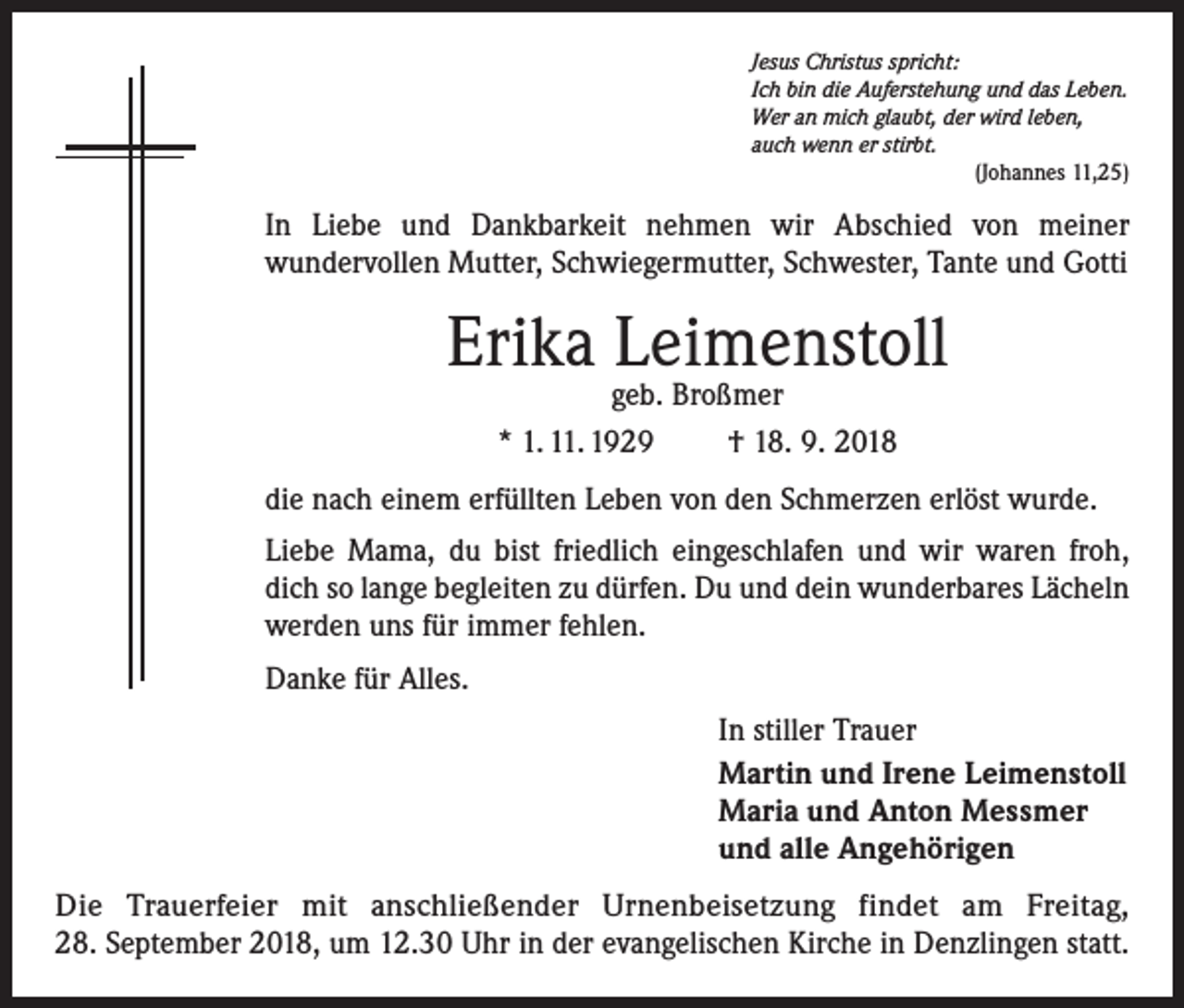 <p>Jesus Christus spricht:<br />Ich bin die Auferstehung und das Leben.<br />Wer an mich glaubt, der wird leben,<br />auch wenn er stirbt.</p><p>(Johannes 11,25)</p><p>In Liebe und Dankbarkeit nehmen wir Abschied von meiner<br />­wundervollen Mutter, Schwiegermutter, Schwester, Tante und Gotti</p><p>Erika Leimenstoll<br />geb. Broßmer<br />* 1. 11. 1929 † 18. 9. 2018</p><p>die nach einem erfüllten Leben von den Schmerzen erlöst wurde.<br />Liebe Mama, du bist friedlich eingeschlafen und wir waren froh,<br />dich so lange begleiten zu dürfen. Du und dein wunderbares Lächeln<br />werden uns für immer fehlen.<br />Danke für Alles.<br />In stiller Trauer<br />Martin und Irene Leimenstoll<br />Maria und Anton Messmer<br />und alle Angehörigen<br />Die Trauerfeier mit anschließender Urnenbeisetzung findet am Freitag,<br />28. Sep­tember 2018, um 12.30 Uhr in der evangelischen Kirche in Denzlingen statt.</p>