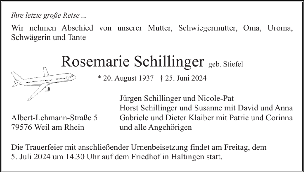 <p>Ihre letzte große Reise ...</p><p>Wir nehmen Abschied von unserer Mutter, Schwiegermutter, Oma, Uroma,<br />Schwägerin und Tante</p><p>Rosemarie Schillinger geb. Stiefel<br />* 20. August 1937 † 25. Juni 2024</p><p>Albert-Lehmann-Straße 5<br />79576 Weil am Rhein</p><p>Jürgen Schillinger und Nicole-Pat<br />Horst Schillinger und Susanne mit David und Anna<br />Gabriele und Dieter Klaiber mit Patric und Corinna<br />und alle Angehörigen</p><p>Die Trauerfeier mit anschließender Urnenbeisetzung findet am Freitag, dem<br />5. Juli 2024 um 14.30 Uhr auf dem Friedhof in Haltingen statt.</p>