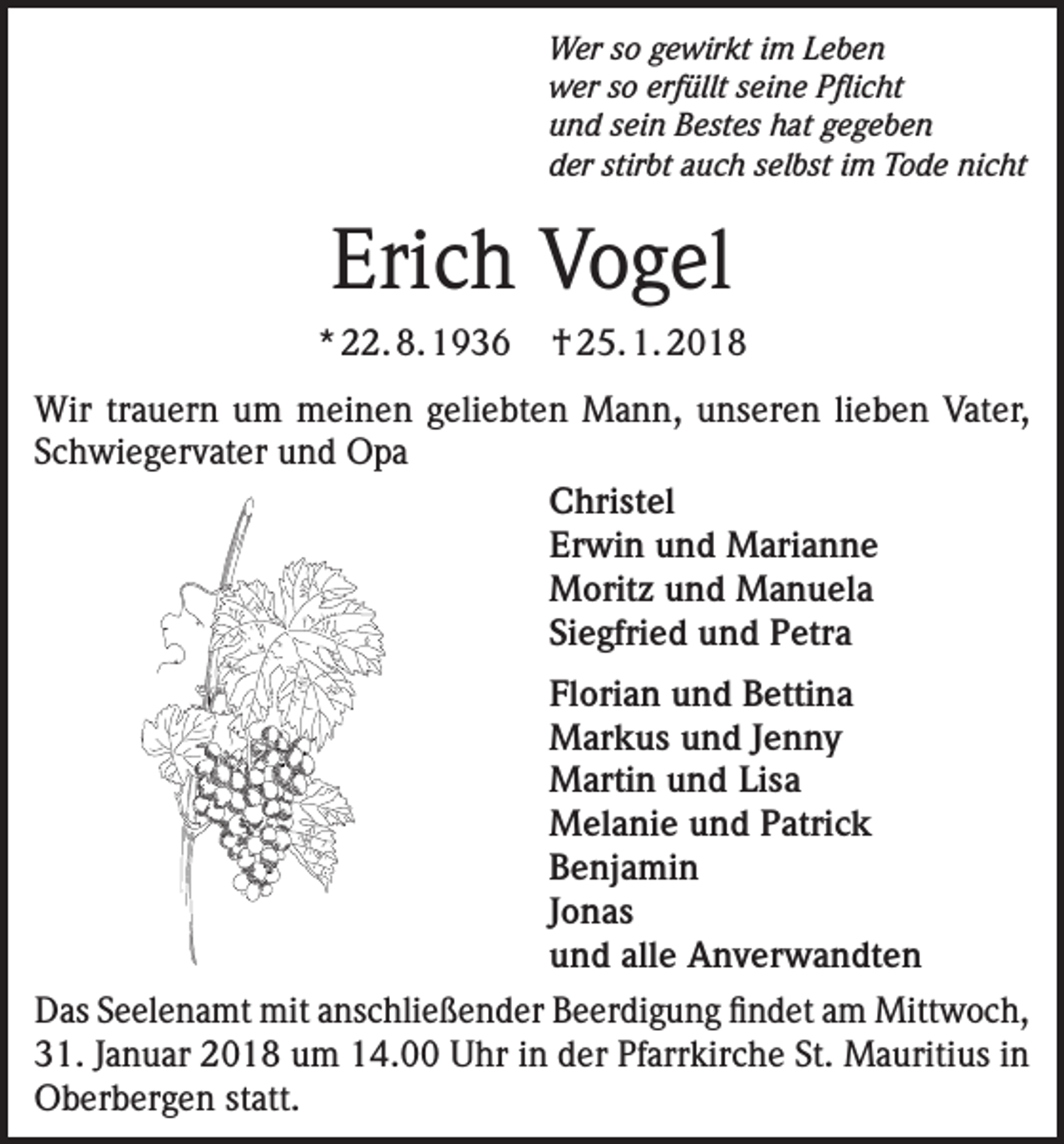 <p>Wer so gewirkt im Leben<br />wer so erfüllt seine Pflicht<br />und sein Bestes hat gegeben<br />der stirbt auch selbst im Tode nicht</p><p>Erich Vogel<br />* 22. 8. 1936</p><p>† 25. 1. 2018</p><p>Wir trauern um meinen geliebten Mann, unseren lieben Vater,<br />Schwiegervater und Opa<br />Christel<br />Erwin und Marianne<br />Moritz und Manuela<br />Siegfried und Petra<br />Florian und Bettina<br />Markus und Jenny<br />Martin und Lisa<br />Melanie und Patrick<br />Benjamin<br />Jonas<br />und alle Anverwandten<br />Das Seelenamt mit anschließender Beerdigung findet am Mittwoch,<br />31. Januar 2018 um 14.00 Uhr in der Pfarrkirche St. Mauritius in<br />Oberbergen statt.</p>