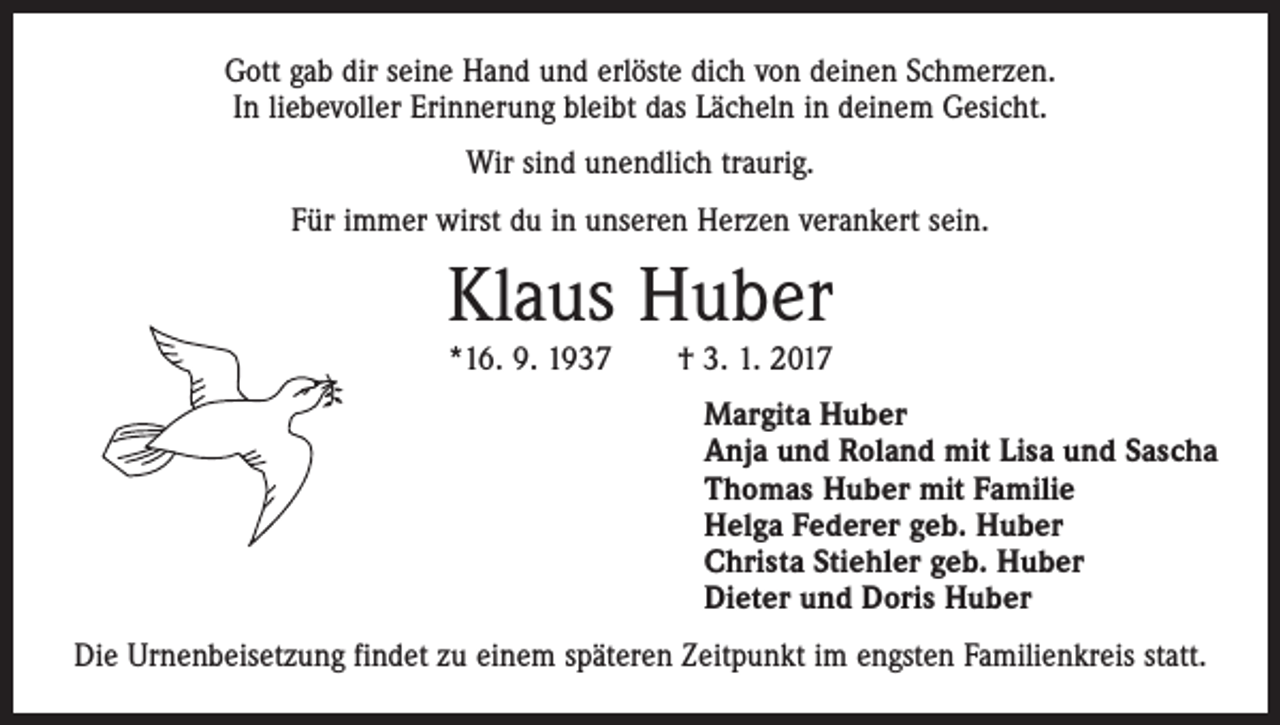 <p>Gott gab dir seine Hand und erlöste dich von deinen Schmerzen.<br />In liebevoller Erinnerung bleibt das Lächeln in deinem Gesicht.<br />Wir sind unendlich traurig.<br />Für immer wirst du in unseren Herzen verankert sein.</p><p>Klaus Huber<br />*16. 9. 1937 † 3. 1. 2017</p><p>Margita Huber<br />Anja und Roland mit Lisa und Sascha<br />Thomas Huber mit Familie<br />Helga Federer geb. Huber<br />Christa Stiehler geb. Huber<br />Dieter und Doris Huber<br />Die Urnenbeisetzung findet zu einem späteren Zeitpunkt im engsten Familienkreis statt.</p>