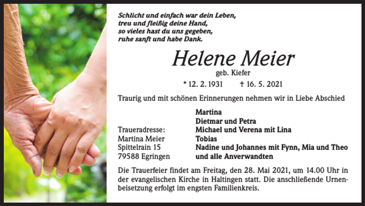 <p>Schlicht und einfach war dein Leben,<br />treu und fleißig deine Hand,<br />so vieles hast du uns gegeben,<br />ruhe sanft und habe Dank.</p><p>Helene Meier<br />geb. Kiefer<br />* 12. 2. 1931 † 16. 5. 2021</p><p>Traurig und mit schönen Erinnerungen nehmen wir in Liebe Abschied</p><p>Traueradresse:<br />Martina Meier<br />Spittelrain 15<br />79588 Egringen</p><p>Martina<br />Dietmar und Petra<br />Michael und Verena mit Lina<br />Tobias<br />Nadine und Johannes mit Fynn, Mia und Theo<br />und alle Anverwandten</p><p>Die Trauerfeier findet am Freitag, den 28. Mai 2021, um 14.00 Uhr in<br />der evangelischen Kirche in Haltingen statt. Die anschließende Urnenbeisetzung erfolgt im engsten Familienkreis.</p>