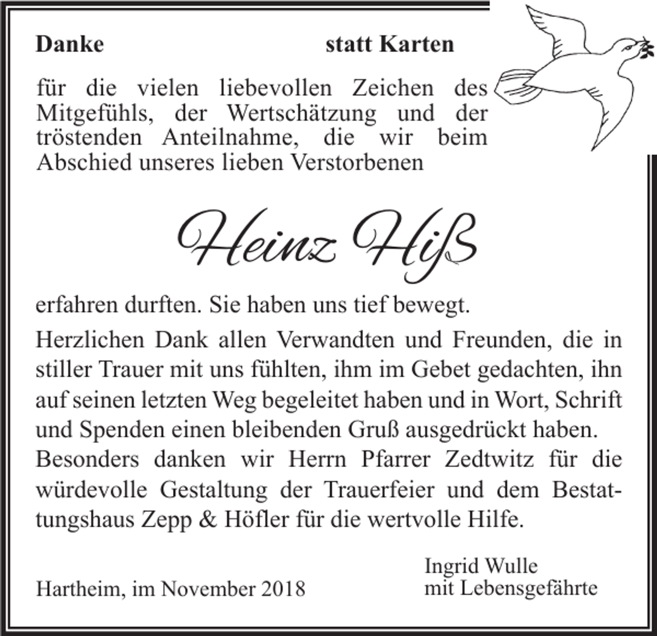 <p>statt Karten</p><p>Danke</p><p>für die vielen liebevollen Zeichen des<br />Mitgefühls, der Wertschätzung und der<br />tröstenden Anteilnahme, die wir beim<br />Abschied unseres lieben Verstorbenen</p><p>Heinz Hiß</p><p>erfahren durften. Sie haben uns tief bewegt.<br />Herzlichen Dank allen Verwandten und Freunden, die in<br />stiller Trauer mit uns fühlten, ihm im Gebet gedachten, ihn<br />auf seinen letzten Weg begeleitet haben und in Wort, Schrift<br />und Spenden einen bleibenden Gruß ausgedrückt haben.<br />Besonders danken wir Herrn Pfarrer Zedtwitz für die<br />würdevolle Gestaltung der Trauerfeier und dem Bestattungshaus Zepp &amp; Höfler für die wertvolle Hilfe.<br />Hartheim, im November 2018</p><p>Ingrid Wulle<br />mit Lebensgefährte</p>