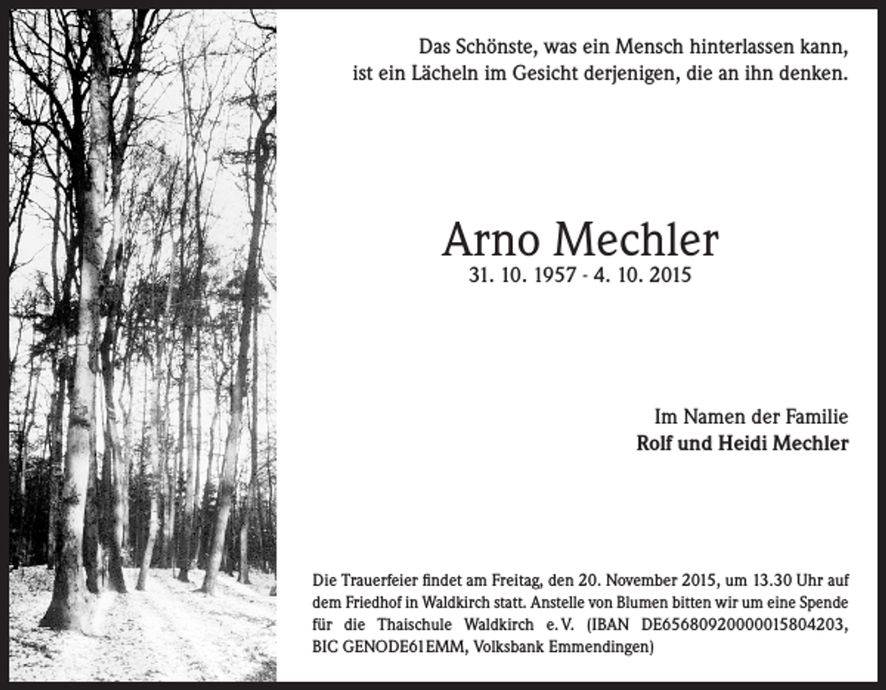 <p>Das Schönste, was ein Mensch hinterlassen kann,<br />ist ein Lächeln im Gesicht derjenigen, die an ihn denken.</p><p>Arno Mechler<br />31. 10. 1957 - 4. 10. 2015</p><p>Im Namen der Familie<br />Rolf und Heidi Mechler</p><p>Die Trauerfeier findet am Freitag, den 20. November 2015, um 13.30 Uhr auf<br />dem Friedhof in Waldkirch statt. Anstelle von Blumen bitten wir um eine Spende<br />für die Thaischule Waldkirch e. V. (IBAN DE65680920000015804203,<br />BIC GENODE61EMM, Volksbank Emmendingen)</p>
