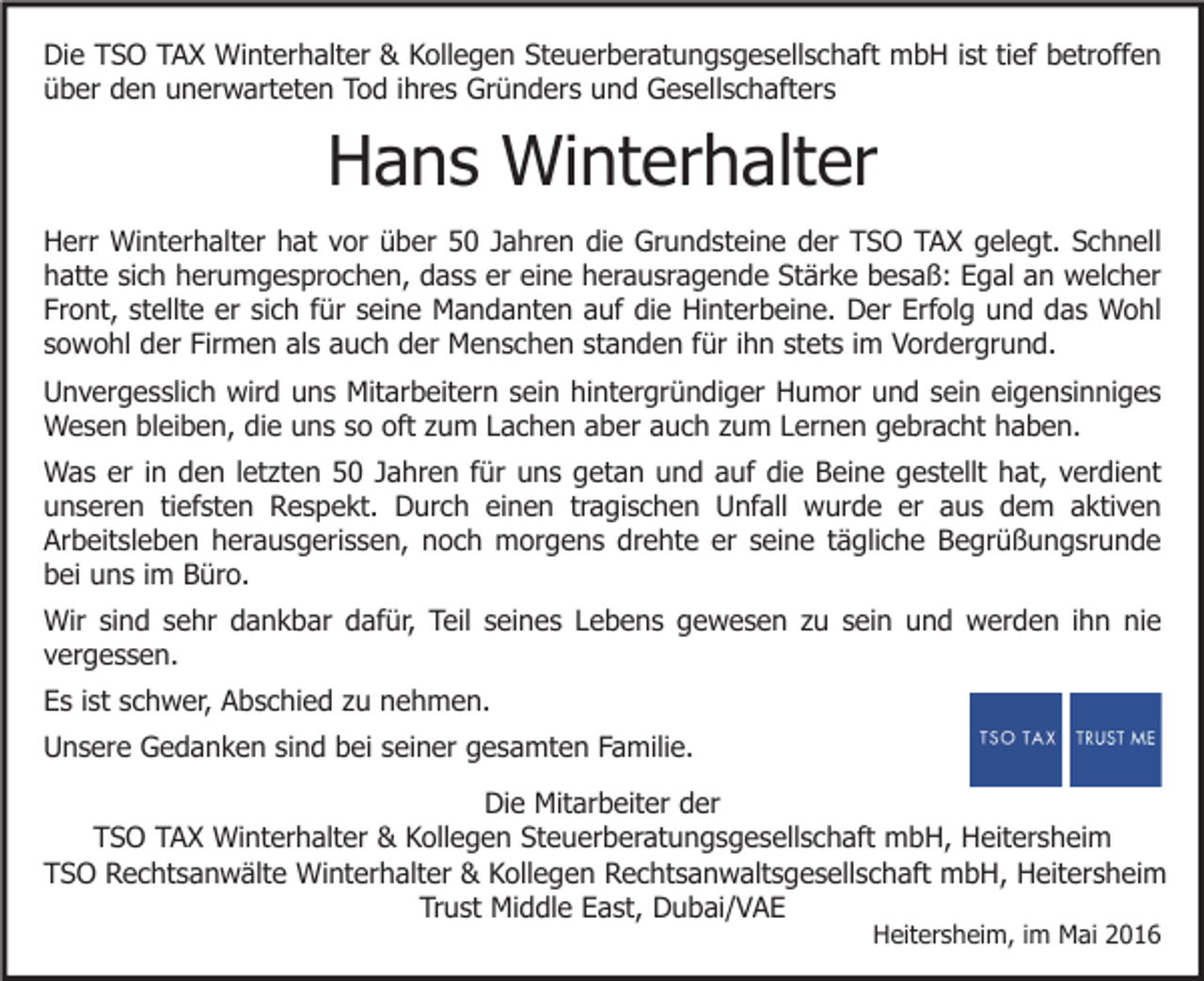 <p>Die TSO TAX Winterhalter &amp; Kollegen Steuerberatungsgesellschaft mbH ist tief betroffen<br />über den unerwarteten Tod ihres Gründers und Gesellschafters</p><p>Hans Winterhalter<br />Herr Winterhalter hat vor über 50 Jahren die Grundsteine der TSO TAX gelegt. Schnell<br />hatte sich herumgesprochen, dass er eine herausragende Stärke besaß: Egal an welcher<br />Front, stellte er sich für seine Mandanten auf die Hinterbeine. Der Erfolg und das Wohl<br />sowohl der Firmen als auch der Menschen standen für ihn stets im Vordergrund.<br />Unvergesslich wird uns Mitarbeitern sein hintergründiger Humor und sein eigensinniges<br />Wesen bleiben, die uns so oft zum Lachen aber auch zum Lernen gebracht haben.<br />Was er in den letzten 50 Jahren für uns getan und auf die Beine gestellt hat, verdient<br />unseren tiefsten Respekt. Durch einen tragischen Unfall wurde er aus dem aktiven<br />Arbeitsleben herausgerissen, noch morgens drehte er seine tägliche Begrüßungsrunde<br />bei uns im Büro.<br />Wir sind sehr dankbar dafür, Teil seines Lebens gewesen zu sein und werden ihn nie<br />vergessen.<br />Es ist schwer, Abschied zu nehmen.<br />Unsere Gedanken sind bei seiner gesamten Familie.<br />Die Mitarbeiter der<br />TSO TAX Winterhalter &amp; Kollegen Steuerberatungsgesellschaft mbH, Heitersheim<br />TSO Rechtsanwälte Winterhalter &amp; Kollegen Rechtsanwaltsgesellschaft mbH, Heitersheim<br />Trust Middle East, Dubai/VAE<br />Heitersheim, im Mai 2016</p>