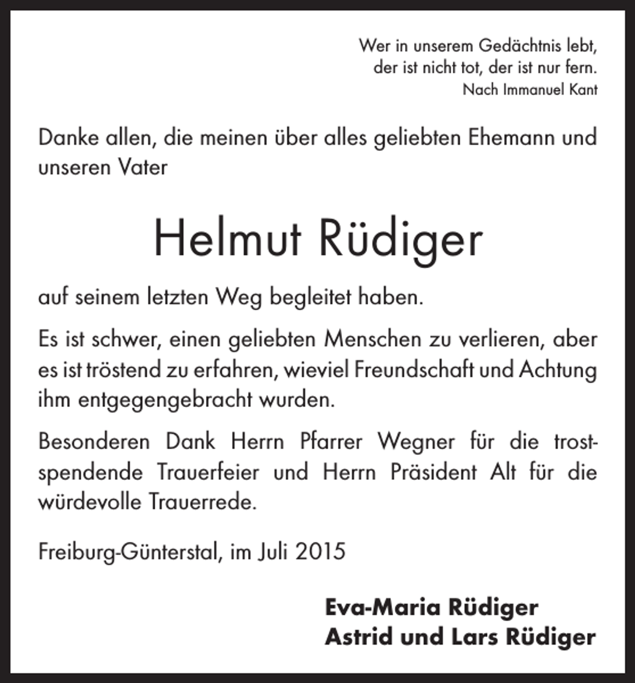 <p>Wer in unserem Gedächtnis lebt,<br />der ist nicht tot, der ist nur fern.</p><p>Nach Immanuel Kant</p><p>Danke allen, die meinen über alles geliebten Ehemann und<br />unseren Vater</p><p>Helmut Rüdiger<br />auf seinem letzten Weg begleitet haben.<br />Es ist schwer, einen geliebten Menschen zu verlieren, aber<br />es ist tröstend zu erfahren, wieviel Freundschaft und ­Achtung<br />ihm entgegengebracht wurden.<br />Besonderen Dank Herrn Pfarrer Wegner für die trost­<br />spendende Trauerfeier und Herrn Präsident Alt für die<br />­würdevolle Trauerrede.<br />Freiburg-Günterstal, im Juli 2015<br />Eva-Maria Rüdiger<br />Astrid und Lars Rüdiger</p>