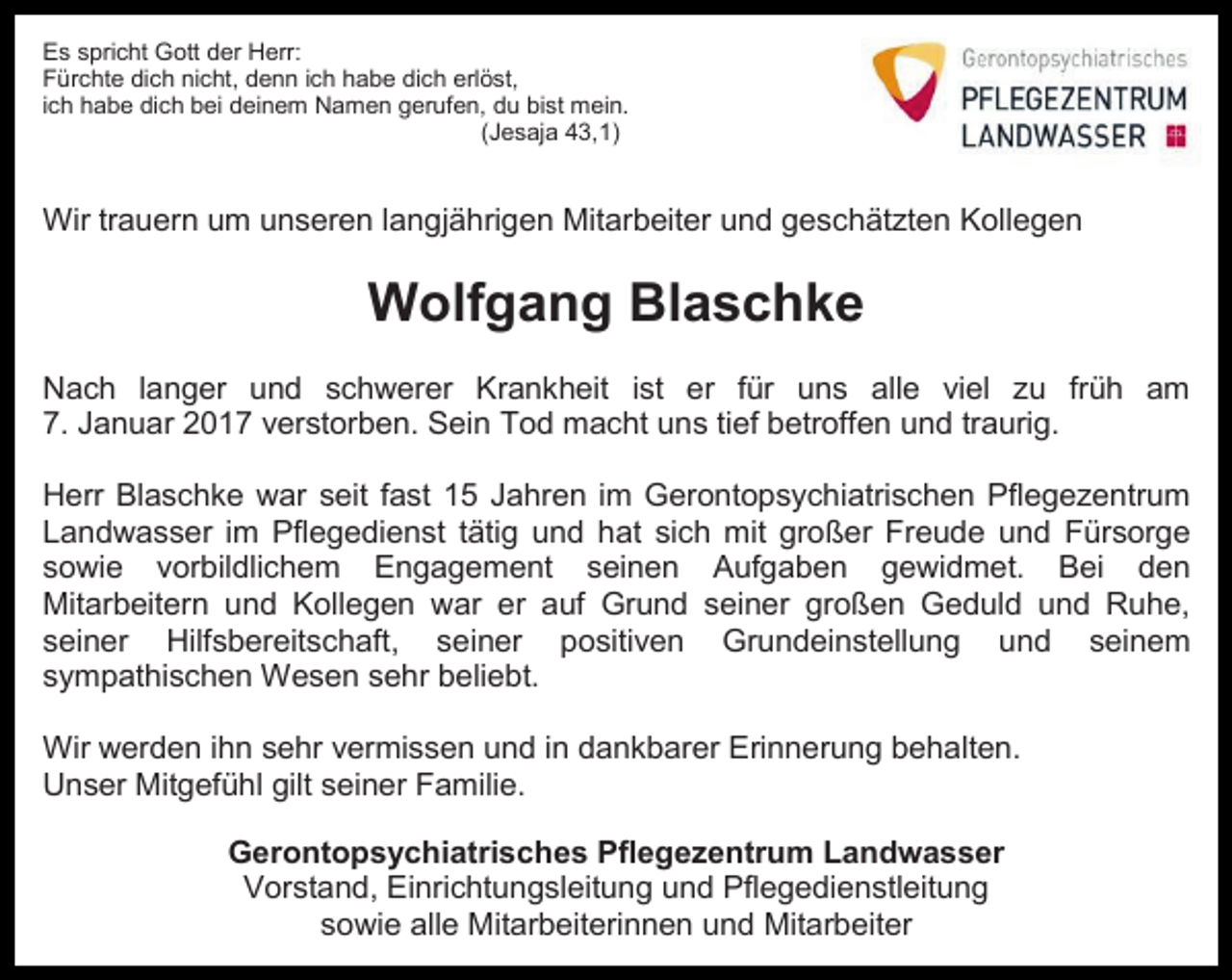 <p>Es spricht Gott der Herr:<br />Fürchte dich nicht, denn ich habe dich erlöst,<br />ich habe dich bei deinem Namen gerufen, du bist mein.<br />(Jesaja 43,1)</p><p>Wir trauern um unseren langjährigen Mitarbeiter und geschätzten Kollegen</p><p>Wolfgang Blaschke<br />Nach langer und schwerer Krankheit ist er für uns alle viel zu früh am<br />7. Januar 2017 verstorben. Sein Tod macht uns tief betroffen und traurig.<br />Herr Blaschke war seit fast 15 Jahren im Gerontopsychiatrischen Pflegezentrum<br />Landwasser im Pflegedienst tätig und hat sich mit großer Freude und Fürsorge<br />sowie vorbildlichem Engagement seinen Aufgaben gewidmet. Bei den<br />Mitarbeitern und Kollegen war er auf Grund seiner großen Geduld und Ruhe,<br />seiner Hilfsbereitschaft, seiner positiven Grundeinstellung und seinem<br />sympathischen Wesen sehr beliebt.<br />Wir werden ihn sehr vermissen und in dankbarer Erinnerung behalten.<br />Unser Mitgefühl gilt seiner Familie.<br />Gerontopsychiatrisches Pflegezentrum Landwasser<br />Vorstand, Einrichtungsleitung und Pflegedienstleitung<br />sowie alle Mitarbeiterinnen und Mitarbeiter</p>