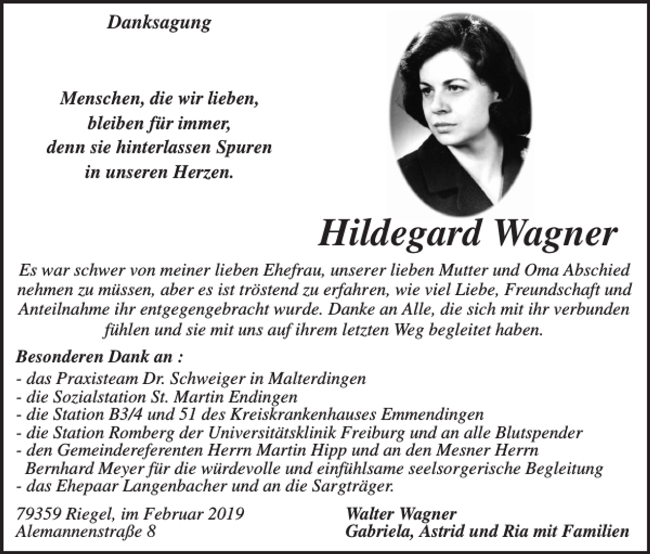 <p>Danksagung</p><p>Menschen, die wir lieben,<br />bleiben für immer,<br />denn sie hinterlassen Spuren<br />in unseren Herzen.</p><p>Hildegard Wagner<br />Es war schwer von meiner lieben Ehefrau, unserer lieben Mutter und Oma Abschied<br />nehmen zu müssen, aber es ist tröstend zu erfahren, wie viel Liebe, Freundschaft und<br />Anteilnahme ihr entgegengebracht wurde. Danke an Alle, die sich mit ihr verbunden<br />fühlen und sie mit uns auf ihrem letzten Weg begleitet haben.<br />Besonderen Dank an :<br />- das Praxisteam Dr. Schweiger in Malterdingen<br />- die Sozialstation St. Martin Endingen<br />- die Station B3/4 und 51 des Kreiskrankenhauses Emmendingen<br />- die Station Romberg der Universitätsklinik Freiburg und an alle Blutspender<br />- den Gemeindereferenten Herrn Martin Hipp und an den Mesner Herrn<br />Bernhard Meyer für die würdevolle und einfühlsame seelsorgerische Begleitung<br />- das Ehepaar Langenbacher und an die Sargträger.<br />79359 Riegel, im Februar 2019<br />Alemannenstraße 8</p><p>Walter Wagner<br />Gabriela, Astrid und Ria mit Familien</p>