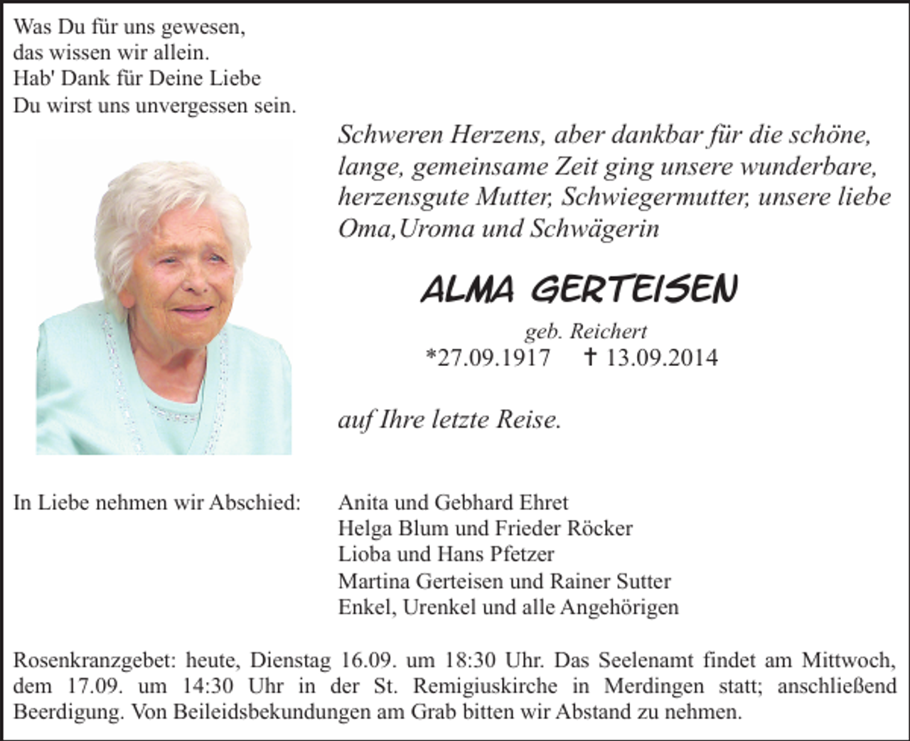 <p>Was Du für uns gewesen,<br />das wissen wir allein.<br />Hab' Dank für Deine Liebe<br />Du wirst uns unvergessen sein.</p><p>Schweren Herzens, aber dankbar für die schöne,<br />lange, gemeinsame Zeit ging unsere wunderbare,<br />herzensgute Mutter, Schwiegermutter, unsere liebe<br />Oma,Uroma und Schwägerin</p><p>Alma Gerteisen<br />geb. Reichert</p><p>*27.09.1917</p><p> 13.09.2014</p><p>auf Ihre letzte Reise.<br />In Liebe nehmen wir Abschied:</p><p>Anita und Gebhard Ehret<br />Helga Blum und Frieder Röcker<br />Lioba und Hans Pfetzer<br />Martina Gerteisen und Rainer Sutter<br />Enkel, Urenkel und alle Angehörigen</p><p>Rosenkranzgebet: heute, Dienstag 16.09. um 18:30 Uhr. Das Seelenamt findet am Mittwoch,<br />dem 17.09. um 14:30 Uhr in der St. Remigiuskirche in Merdingen statt; anschließend<br />Beerdigung. Von Beileidsbekundungen am Grab bitten wir Abstand zu nehmen.</p>