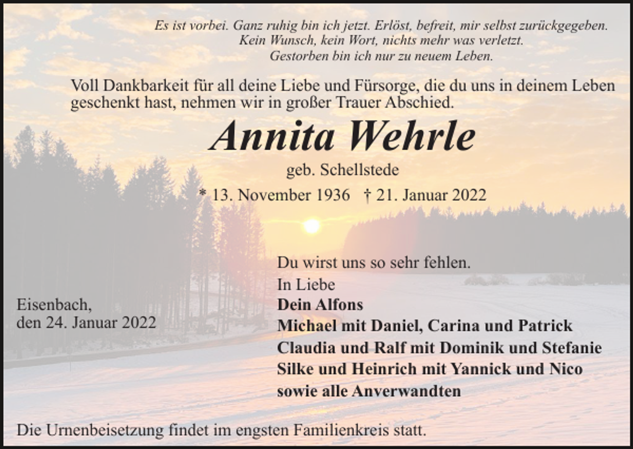 <p>Es ist vorbei. Ganz ruhig bin ich jetzt. Erlöst, befreit, mir selbst zurückgegeben.<br />Kein Wunsch, kein Wort, nichts mehr was verletzt.<br />Gestorben bin ich nur zu neuem Leben.</p><p>Voll Dankbarkeit für all deine Liebe und Fürsorge, die du uns in deinem Leben<br />geschenkt hast, nehmen wir in großer Trauer Abschied.</p><p>Annita Wehrle</p><p>geb. Schellstede<br />* 13. November 1936 † 21. Januar 2022</p><p>Eisenbach,<br />den 24. Januar 2022</p><p>Du wirst uns so sehr fehlen.<br />In Liebe<br />Dein Alfons<br />Michael mit Daniel, Carina und Patrick<br />Claudia und Ralf mit Dominik und Stefanie<br />Silke und Heinrich mit Yannick und Nico<br />sowie alle Anverwandten</p><p>Die Urnenbeisetzung findet im engsten Familienkreis statt.</p>
