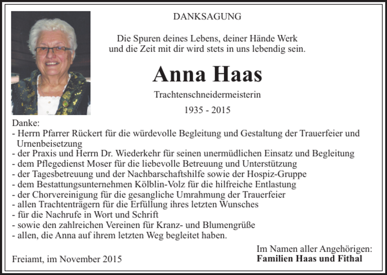 <p>DANKSAGUNG<br />Die Spuren deines Lebens, deiner Hände Werk<br />und die Zeit mit dir wird stets in uns lebendig sein.</p><p>Anna Haas<br />Trachtenschneidermeisterin</p><p>1935 - 2015<br />Danke:<br />- Herrn Pfarrer Rückert für die würdevolle Begleitung und Gestaltung der Trauerfeier und<br />Urnenbeisetzung<br />- der Praxis und Herrn Dr. Wiederkehr für seinen unermüdlichen Einsatz und Begleitung<br />- dem Pflegedienst Moser für die liebevolle Betreuung und Unterstützung<br />- der Tagesbetreuung und der Nachbarschaftshilfe sowie der Hospiz-Gruppe<br />- dem Bestattungsunternehmen Kölblin-Volz für die hilfreiche Entlastung<br />- der Chorvereinigung für die gesangliche Umrahmung der Trauerfeier<br />- allen Trachtenträgern für die Erfüllung ihres letzten Wunsches<br />- für die Nachrufe in Wort und Schrift<br />- sowie den zahlreichen Vereinen für Kranz- und Blumengrüße<br />- allen, die Anna auf ihrem letzten Weg begleitet haben.<br />Im Namen aller Angehörigen:<br />Familien Haas und Fithal<br />Freiamt, im November 2015</p>