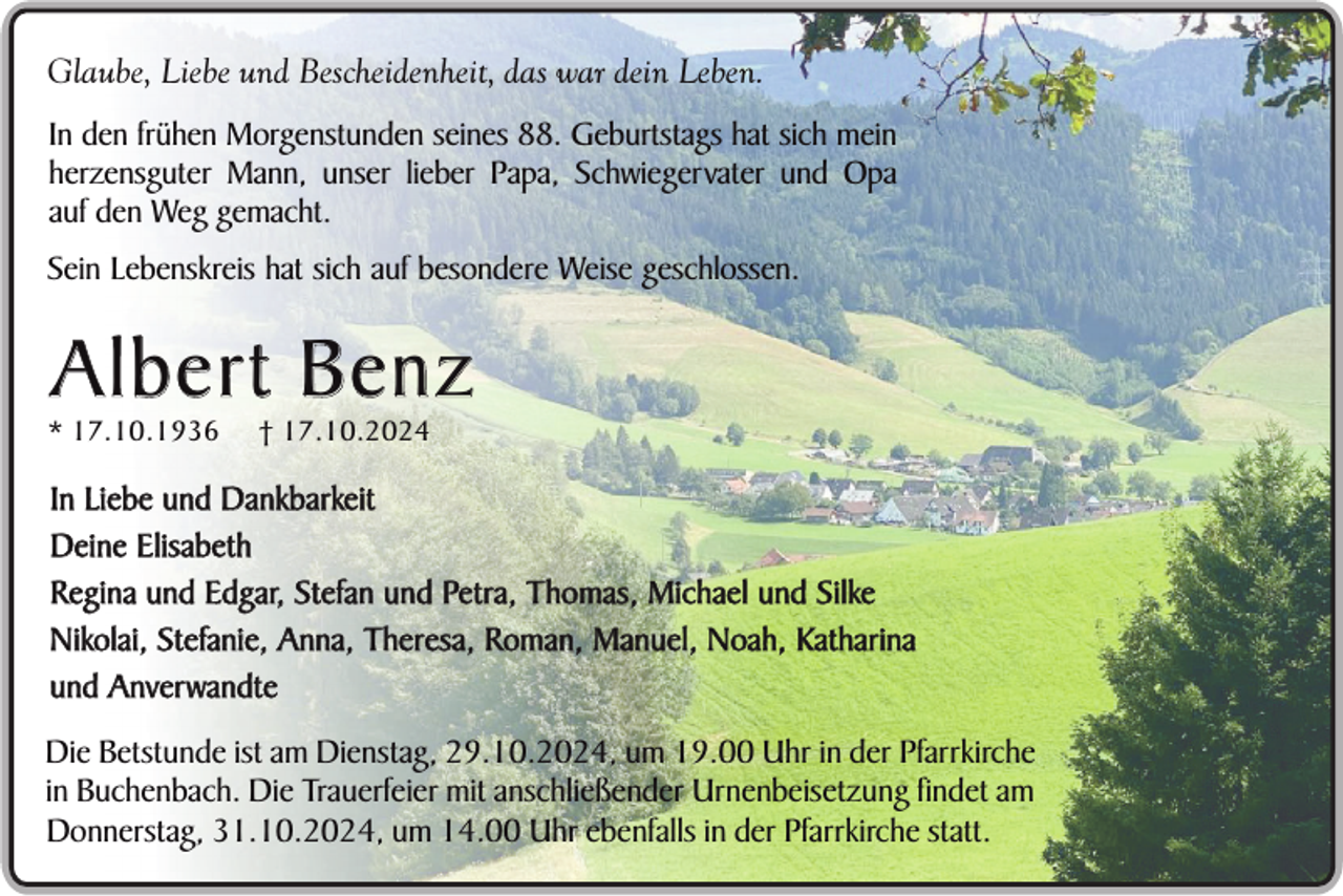 <p>Glaube, Liebe und Bescheidenheit, das war dein Leben.<br />In den frühen Morgenstunden seines 88. Geburtstags hat sich mein<br />herzensguter Mann, unser lieber Papa, Schwiegervater und Opa<br />auf den Weg gemacht.<br />Sein Lebenskreis hat sich auf besondere Weise geschlossen.</p><p>Albert Benz</p><p>* 17.10.1936</p><p>† 17.10.2024</p><p>In Liebe und Dankbarkeit<br />Deine Elisabeth<br />Regina und Edgar, Stefan und Petra, Thomas, Michael und Silke<br />Nikolai, Stefanie, Anna, Theresa, Roman, Manuel, Noah, Katharina<br />und Anverwandte<br />Die Betstunde ist am Dienstag, 29.10.2024, um 19.00 Uhr in der Pfarrkirche<br />in Buchenbach. Die Trauerfeier mit anschließender Urnenbeisetzung findet am<br />Donnerstag, 31.10.2024, um 14.00 Uhr ebenfalls in der Pfarrkirche statt.</p>