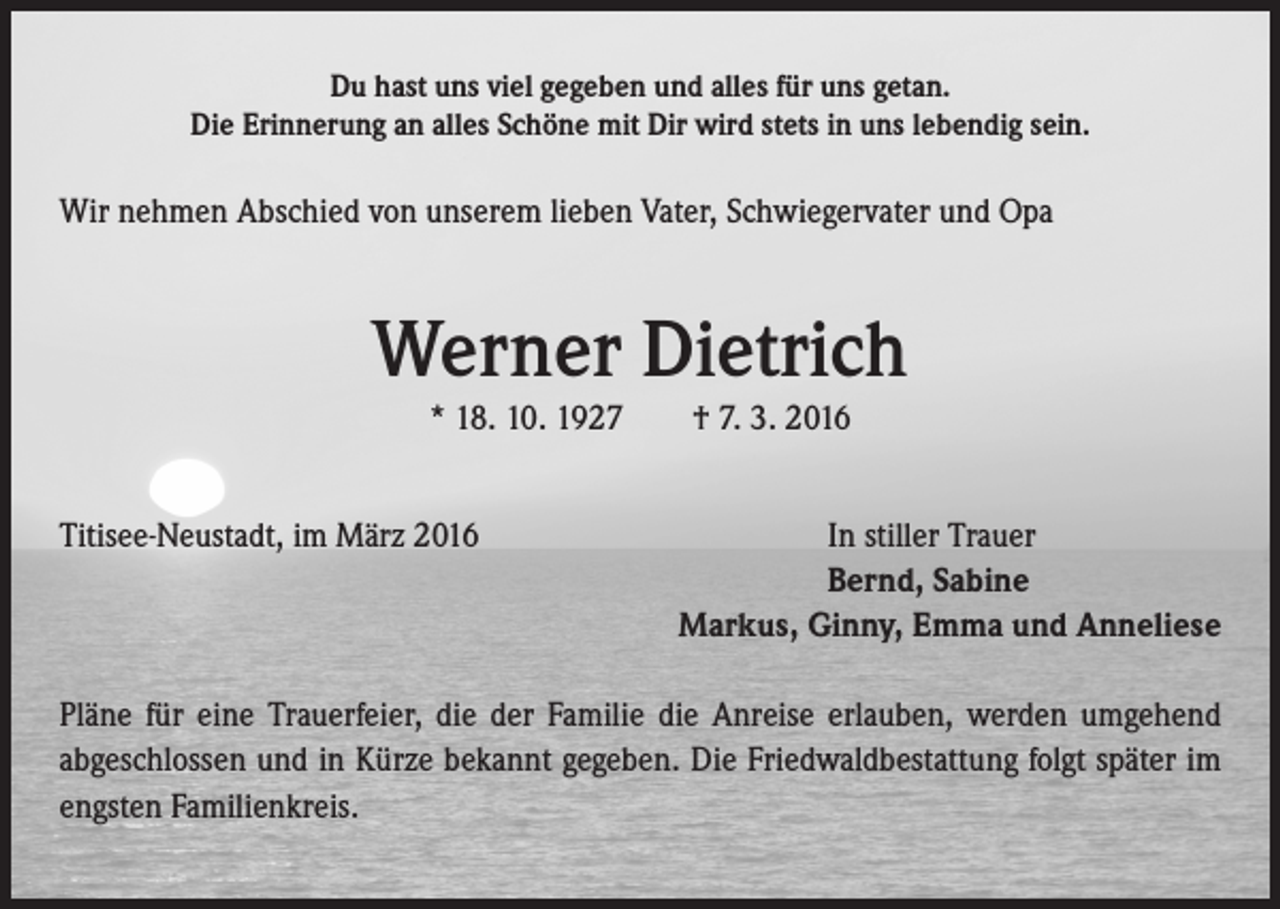 <p>Du hast uns viel gegeben und alles für uns getan.<br />Die Erinnerung an alles Schöne mit Dir wird stets in uns lebendig sein.</p><p>Wir nehmen Abschied von unserem lieben Vater, Schwiegervater und Opa</p><p>Werner Dietrich<br />* 18. 10. 1927 † 7. 3. 2016<br />Titisee-Neustadt, im März 2016<br />In stiller Trauer</p><p>Bernd, Sabine</p><p>Markus, Ginny, Emma und Anneliese<br />Pläne für eine Trauerfeier, die der Familie die Anreise erlauben, werden umgehend<br />abgeschlossen und in Kürze bekannt gegeben. Die Friedwaldbestattung folgt später im<br />engsten Familienkreis.</p>