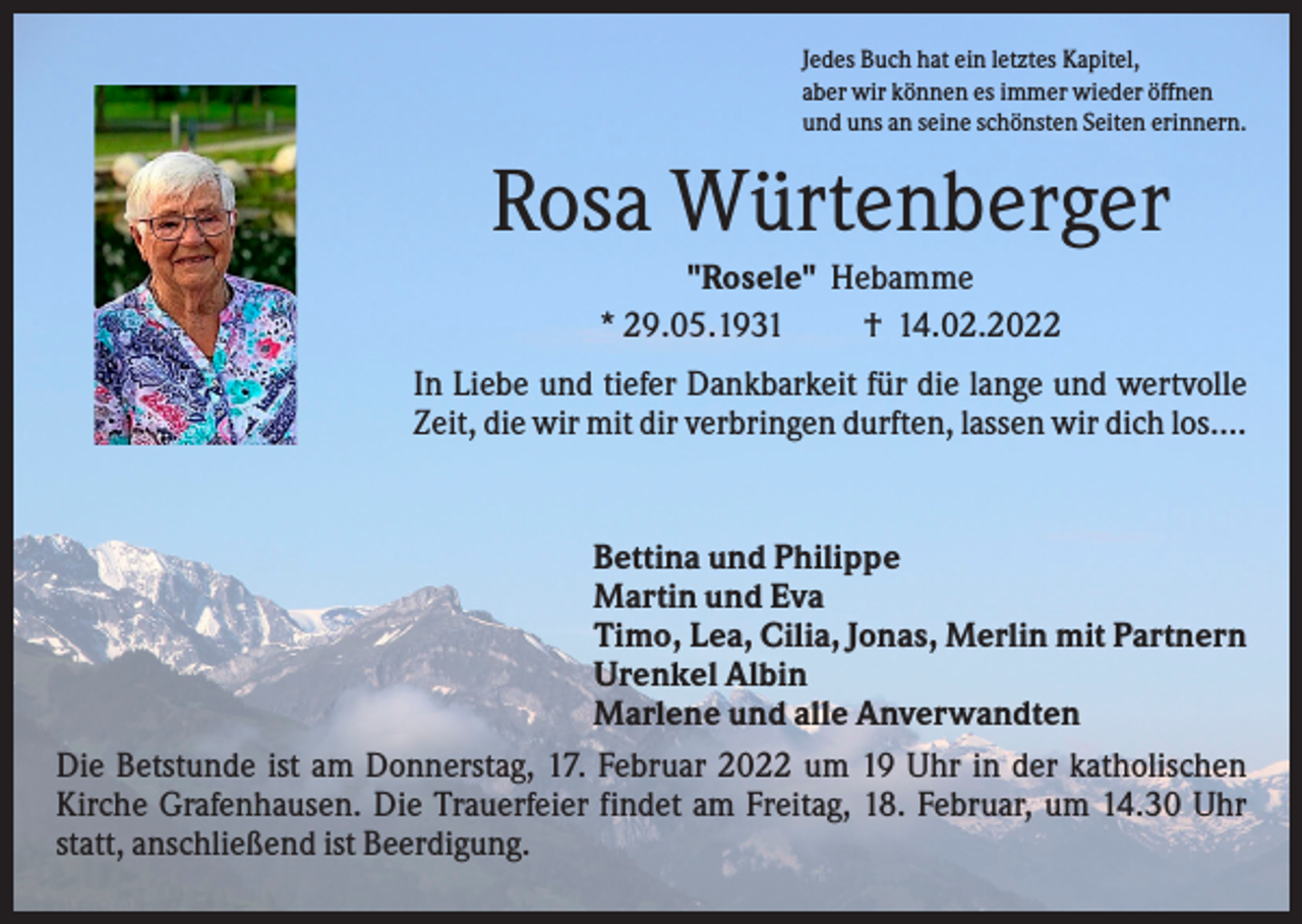 <p>Jedes Buch hat ein letztes Kapitel,<br />aber wir können es immer wieder öffnen<br />und uns an seine schönsten Seiten erinnern.</p><p>Rosa Würtenberger<br />"Rosele" Hebamme<br />* 29.05.1931<br />† 14.02.2022<br />In Liebe und tiefer Dankbarkeit für die lange und wertvolle<br />Zeit, die wir mit dir verbringen durften, lassen wir dich los....</p><p>Bettina und Philippe<br />Martin und Eva<br />Timo, Lea, Cilia, Jonas, Merlin mit Partnern<br />Urenkel Albin<br />Marlene und alle Anverwandten<br />Die Betstunde ist am Donnerstag, 17. Februar 2022 um 19 Uhr in der katholischen<br />Kirche Grafenhausen. Die Trauerfeier findet am Freitag, 18. Februar, um 14.30 Uhr<br />statt, anschließend ist Beerdigung.</p>