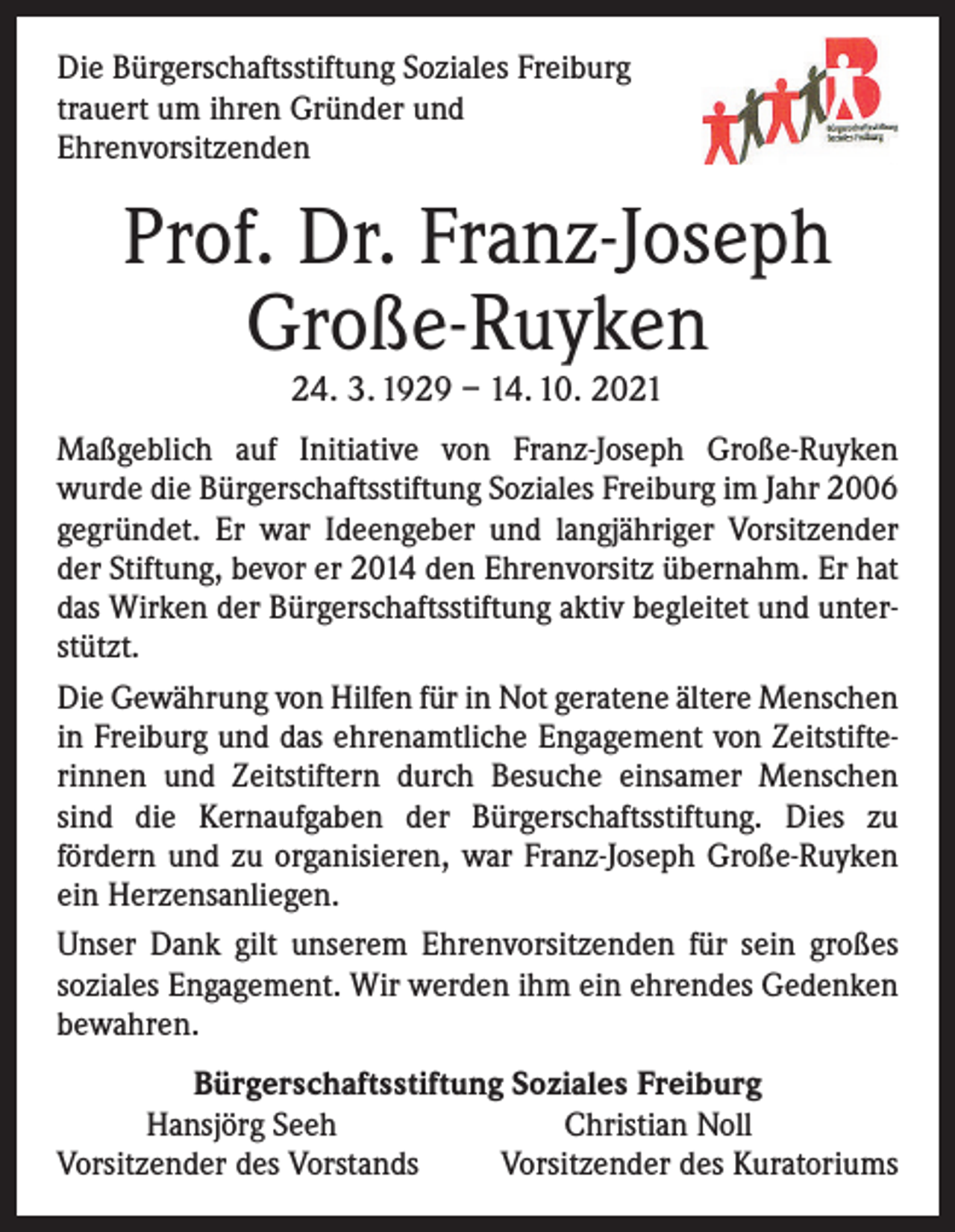 <p>Die Bürgerschaftsstiftung Soziales Freiburg<br />trauert um ihren Gründer und<br />Ehrenvorsitzenden</p><p>Prof. Dr. Franz-Joseph<br />Große-Ruyken<br />24. 3. 1929 – 14. 10. 2021</p><p>Maßgeblich auf Initiative von Franz-Joseph Große-Ruyken<br />­wurde die Bürgerschaftsstiftung Soziales Freiburg im Jahr 2006<br />gegründet. Er war Ideengeber und langjähriger Vorsitzender<br />der Stiftung, bevor er 2014 den Ehrenvorsitz übernahm. Er hat<br />das Wirken der Bürgerschaftsstiftung aktiv begleitet und unterstützt.<br />Die Gewährung von Hilfen für in Not geratene ältere ­Menschen<br />in Freiburg und das ehrenamtliche Engagement von Zeitstifterinnen und Zeitstiftern durch Besuche ­einsamer Menschen<br />sind die Kernaufgaben der Bürgerschaftsstiftung. Dies zu<br />­fördern und zu organisieren, war Franz-Joseph Große-Ruyken<br />ein Herzensanliegen.<br />Unser Dank gilt unserem Ehrenvorsitzenden für sein großes<br />soziales Engagement. Wir werden ihm ein ehrendes Gedenken<br />bewahren.<br />Bürgerschaftsstiftung Soziales Freiburg</p><p>Hansjörg Seeh<br />Christian Noll<br />Vorsitzender des Vorstands<br />Vorsitzender des Kuratoriums</p>