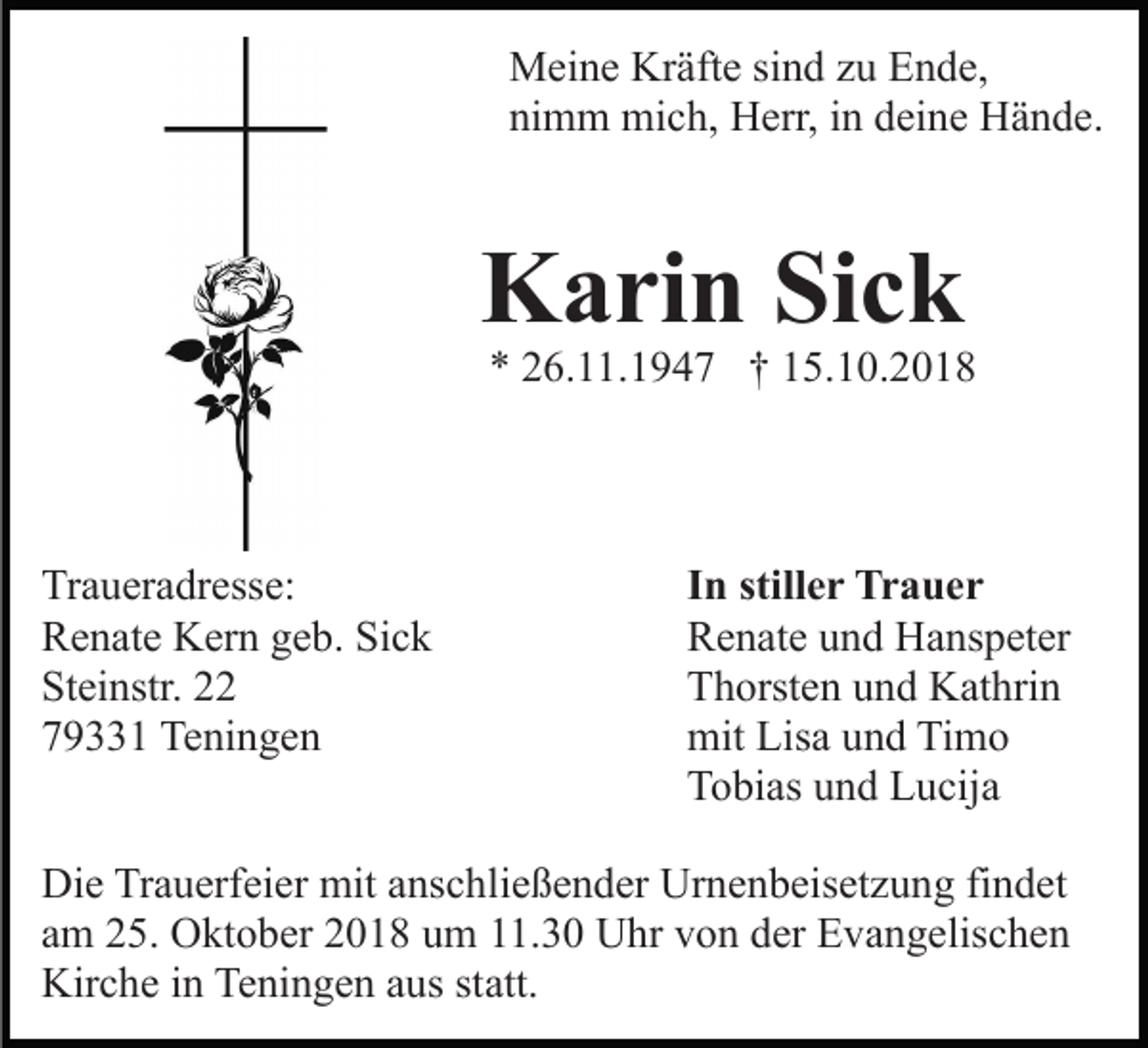 <p>Meine Kräfte sind zu Ende,<br />nimm mich, Herr, in deine Hände.</p><p>Karin Sick</p><p>* 26.11.1947 † 15.10.2018</p><p>Traueradresse:<br />Renate Kern geb. Sick<br />Steinstr. 22<br />79331 Teningen</p><p>In stiller Trauer<br />Renate und Hanspeter<br />Thorsten und Kathrin<br />mit Lisa und Timo<br />Tobias und Lucija</p><p>Die Trauerfeier mit anschließender Urnenbeisetzung findet<br />am 25. Oktober 2018 um 11.30 Uhr von der Evangelischen<br />Kirche in Teningen aus statt.</p>