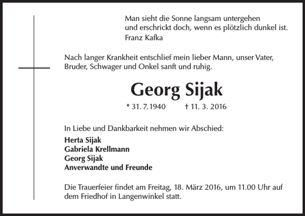 <p>Man sieht die Sonne langsam untergehen<br />und erschrickt doch, wenn es plötzlich dunkel ist.<br />Franz Kafka<br />Nach langer Krankheit entschlief mein lieber Mann, unser Vater,<br />Bruder, Schwager und Onkel sanft und ruhig.</p><p>Georg Sijak<br />* 31. 7.1940</p><p>† 11. 3. 2016</p><p>In Liebe und Dankbarkeit nehmen wir Abschied:<br />Herta Sijak<br />Gabriela Krellmann<br />Georg Sijak<br />Anverwandte und Freunde<br />Die Trauerfeier findet am Freitag, 18. März 2016, um 11.00 Uhr auf<br />dem Friedhof in Langenwinkel statt.</p>