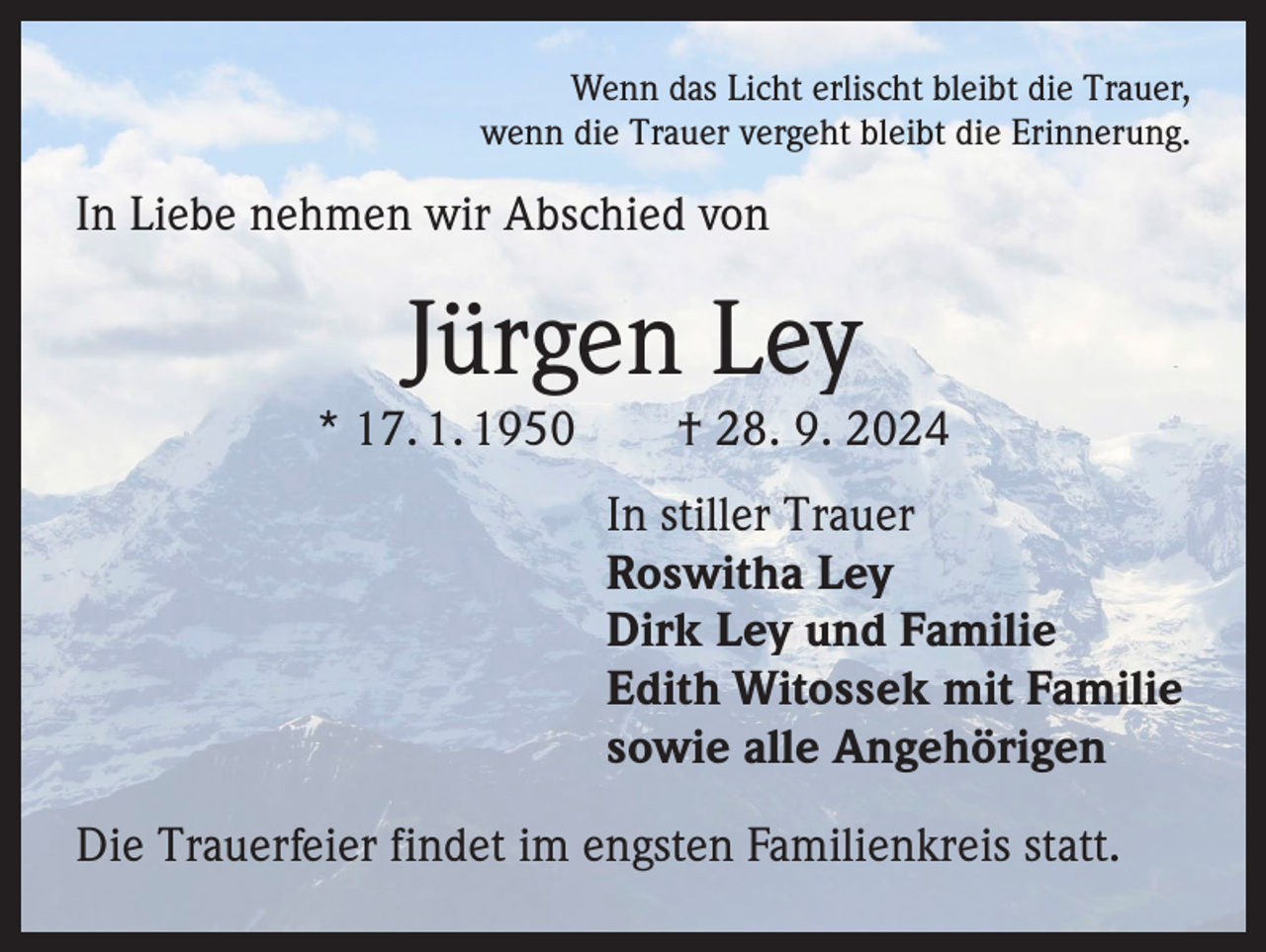 <p>Wenn das Licht erlischt bleibt die Trauer,<br />wenn die Trauer vergeht bleibt die Erinnerung.</p><p>In Liebe nehmen wir Abschied von</p><p>Jürgen Ley</p><p>* 17. 1. 1950 † 28. 9. 2024<br />In stiller Trauer<br />Roswitha Ley<br />Dirk Ley und Familie<br />Edith Witossek mit Familie<br />sowie alle Angehörigen<br />Die Trauerfeier findet im engsten Familienkreis statt.</p>