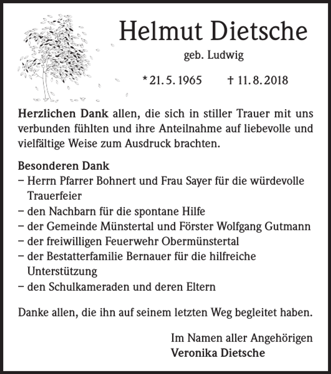 <p>Helmut Dietsche<br />geb. Ludwig<br />* 21. 5. 1965 † 11. 8. 2018<br />Herzlichen Dank allen, die sich in stiller Trauer mit uns<br />verbunden fühlten und ihre Anteilnahme auf liebevolle und<br />vielfältige Weise zum Ausdruck brachten.<br />Besonderen Dank<br />– Herrn Pfarrer Bohnert und Frau Sayer für die würdevolle<br />Trauerfeier<br />– den Nachbarn für die spontane Hilfe<br />– der Gemeinde Münstertal und Förster Wolfgang Gutmann<br />– der freiwilligen Feuerwehr Obermünstertal<br />– der Bestatterfamilie Bernauer für die hilfreiche<br />Unterstützung<br />– den Schulkameraden und deren Eltern<br />Danke allen, die ihn auf seinem letzten Weg begleitet haben.<br />Im Namen aller Angehörigen<br />Veronika Dietsche</p>