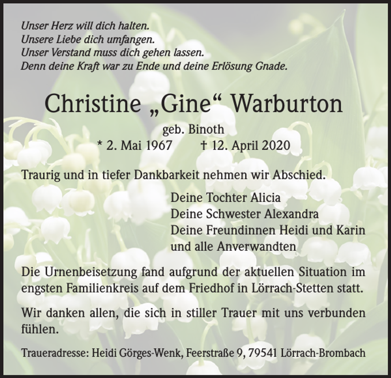 <p>Unser Herz will dich halten.<br />Unsere Liebe dich umfangen.<br />Unser Verstand muss dich gehen lassen.<br />Denn deine Kraft war zu Ende und deine Erlösung Gnade.</p><p>Christine „Gine“ Warburton<br />geb. Binoth<br />* 2. Mai 1967 † 12. April 2020<br />Traurig und in tiefer Dankbarkeit nehmen wir Abschied.<br />Deine Tochter Alicia<br />Deine Schwester Alexandra<br />Deine Freundinnen Heidi und Karin<br />und alle Anverwandten<br />Die Urnenbeisetzung fand aufgrund der aktuellen Situation im<br />engsten Familienkreis auf dem Friedhof in Lörrach-Stetten statt.<br />Wir danken allen, die sich in stiller Trauer mit uns verbunden<br />fühlen.<br />Traueradresse: Heidi Görges-Wenk, Feerstraße 9, 79541 Lörrach-Brombach</p>
