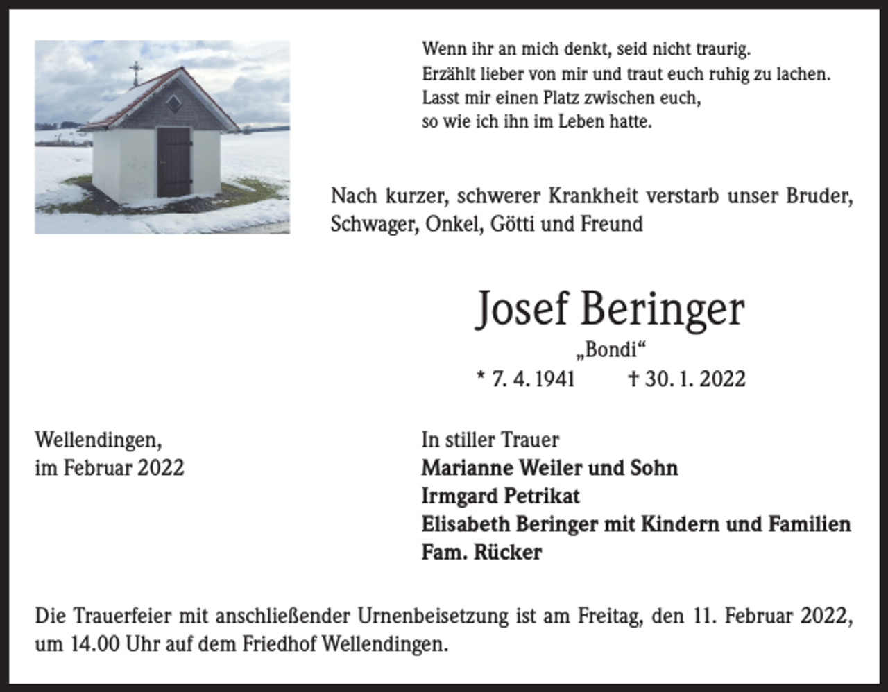 <p>Wenn ihr an mich denkt, seid nicht traurig.<br />Erzählt lieber von mir und traut euch ruhig zu lachen.<br />Lasst mir einen Platz zwischen euch,<br />so wie ich ihn im Leben hatte.</p><p>Nach kurzer, schwerer Krankheit verstarb unser Bruder,<br />Schwager, Onkel, Götti und Freund</p><p>Josef Beringer</p><p>„Bondi“<br />* 7. 4. 1941<br />† 30. 1. 2022<br />Wellendingen,<br />In stiller Trauer<br />im Februar 2022 Marianne Weiler und Sohn<br />Irmgard Petrikat<br />Elisabeth Beringer mit Kindern und Familien<br />Fam. Rücker<br />Die Trauerfeier mit anschließender Urnenbeisetzung ist am Freitag, den 11. Februar 2022,<br />um 14.00 Uhr auf dem Friedhof Wellendingen.</p>