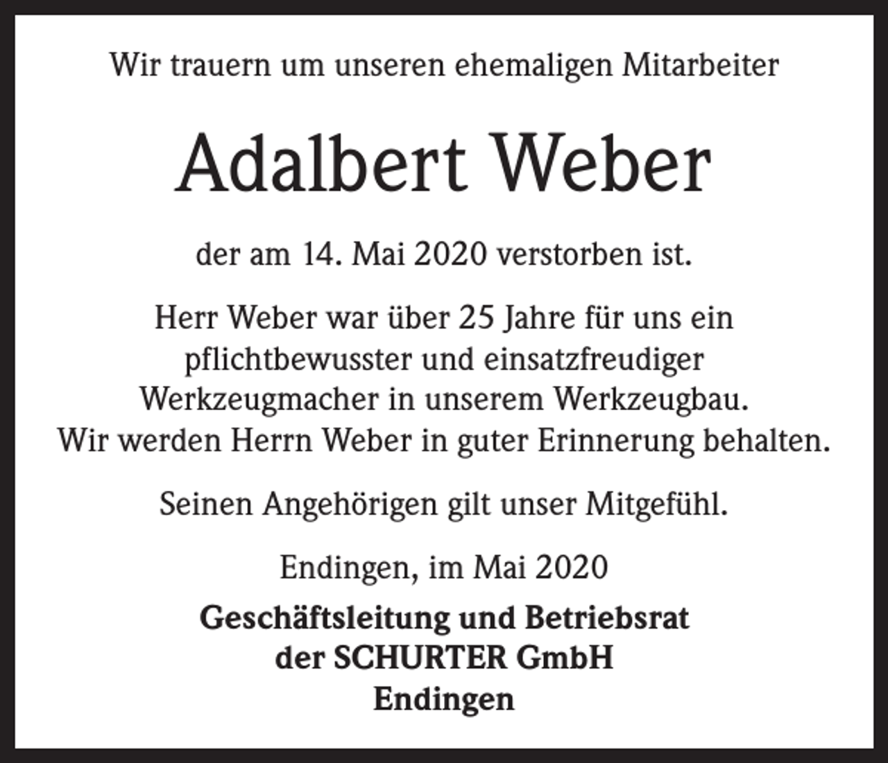 <p>Wir trauern um unseren ehemaligen Mitarbeiter</p><p>Adalbert Weber<br />der am 14. Mai 2020 verstorben ist.<br />Herr Weber war über 25 Jahre für uns ein<br />­pflichtbewusster und einsatzfreudiger<br />Werkzeugmacher in unserem Werkzeugbau.<br />Wir werden Herrn Weber in guter Erinnerung behalten.<br />Seinen Angehörigen gilt unser Mitgefühl.<br />Endingen, im Mai 2020<br />Geschäftsleitung und Betriebsrat<br />der SCHURTER GmbH<br />Endingen</p>