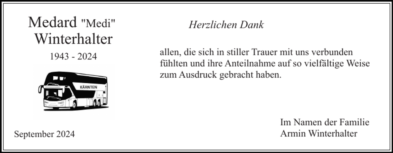 <p>Medard "Medi"<br />Winterhalter<br />1943 - 2024</p><p>September 2024</p><p>Herzlichen Dank<br />allen, die sich in stiller Trauer mit uns verbunden<br />fühlten und ihre Anteilnahme auf so vielfältige Weise<br />zum Ausdruck gebracht haben.</p><p>Im Namen der Familie<br />Armin Winterhalter</p>