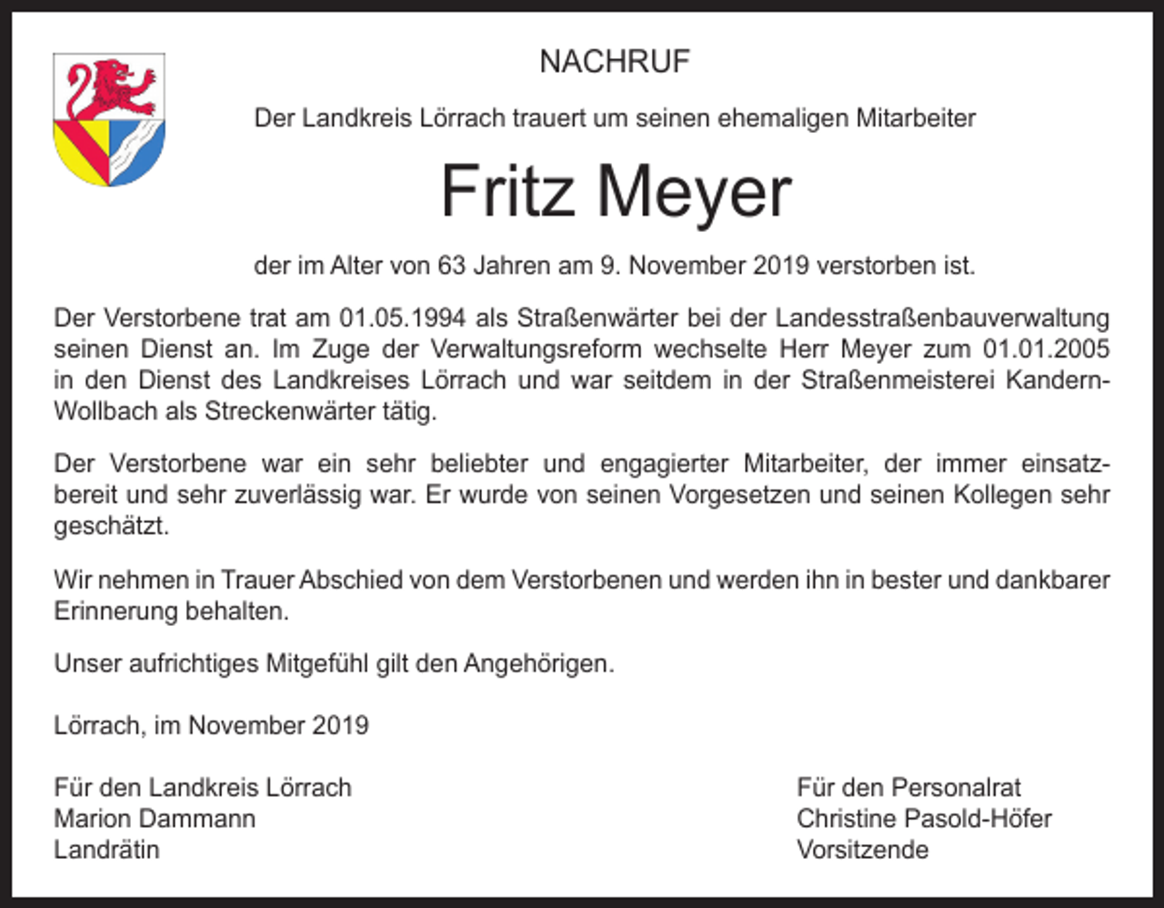 <p>NACHRUF<br />Der Landkreis Lörrach trauert um seinen ehemaligen Mitarbeiter</p><p>Fritz Meyer<br />der im Alter von 63 Jahren am 9. November 2019 verstorben ist.<br />Der Verstorbene trat am 01.05.1994 als Straßenwärter bei der Landesstraßenbauverwaltung<br />seinen Dienst an. Im Zuge der Verwaltungsreform wechselte Herr Meyer zum 01.01.2005<br />in den Dienst des Landkreises Lörrach und war seitdem in der Straßenmeisterei KandernWollbach als Streckenwärter tätig.<br />Der Verstorbene war ein sehr beliebter und engagierter Mitarbeiter, der immer einsatzbereit und sehr zuverlässig war. Er wurde von seinen Vorgesetzen und seinen Kollegen sehr<br />geschätzt.<br />Wir nehmen in Trauer Abschied von dem Verstorbenen und werden ihn in bester und dankbarer<br />Erinnerung behalten.<br />Unser aufrichtiges Mitgefühl gilt den Angehörigen.<br />Lörrach, im November 2019<br />Für den Landkreis Lörrach<br />Für den Personalrat<br />Marion Dammann<br />Christine Pasold-Höfer<br />Landrätin Vorsitzende</p>