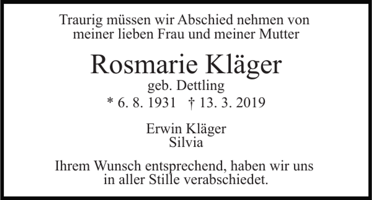 <p>Traurig müssen wir Abschied nehmen von<br />meiner lieben Frau und meiner Mutter</p><p>Rosmarie Kläger<br />geb. Dettling<br />* 6. 8. 1931 † 13. 3. 2019<br />Erwin Kläger<br />Silvia<br />Ihrem Wunsch entsprechend, haben wir uns<br />in aller Stille verabschiedet.</p>