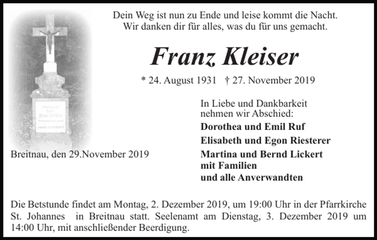 <p>Dein Weg ist nun zu Ende und leise kommt die Nacht.<br />Wir danken dir für alles, was du für uns gemacht.</p><p>Franz Kleiser<br />* 24. August 1931 † 27. November 2019</p><p>Breitnau, den 29.November 2019</p><p>In Liebe und Dankbarkeit<br />nehmen wir Abschied:<br />Dorothea und Emil Ruf<br />Elisabeth und Egon Riesterer<br />Martina und Bernd Lickert<br />mit Familien<br />und alle Anverwandten</p><p>Die Betstunde findet am Montag, 2. Dezember 2019, um 19:00 Uhr in der Pfarrkirche<br />St. Johannes in Breitnau statt. Seelenamt am Dienstag, 3. Dezember 2019 um<br />14:00 Uhr, mit anschließender Beerdigung.</p>