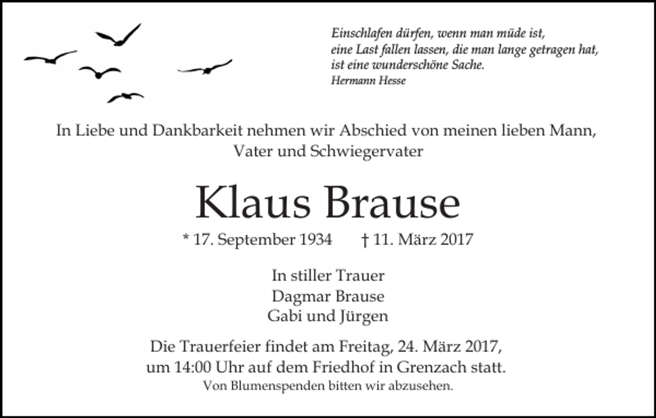 <p>Einschlafen dürfen, wenn man müde ist,<br />eine Last fallen lassen, die man lange getragen hat,<br />ist eine wunderschöne Sache.<br />Hermann Hesse</p><p>In Liebe und Dankbarkeit nehmen wir Abschied von meinen lieben Mann,<br />Vater und Schwiegervater</p><p>Klaus Brause</p><p>* 17. September 1934</p><p>† 11. März 2017</p><p>In stiller Trauer<br />Dagmar Brause<br />Gabi und Jürgen<br />Die Trauerfeier findet am Freitag, 24. März 2017,<br />um 14:00 Uhr auf dem Friedhof in Grenzach statt.<br />Von Blumenspenden bitten wir abzusehen.</p>
