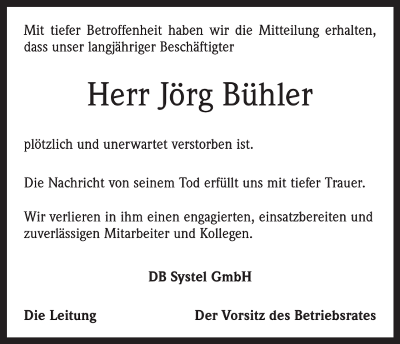 <p>Mit tiefer Betroffenheit haben wir die Mitteilung erhalten,<br />dass unser langjähriger Beschäftigter</p><p>Herr Jörg Bühler<br />plötzlich und unerwartet verstorben ist.<br />Die Nachricht von seinem Tod erfüllt uns mit tiefer Trauer.<br />Wir verlieren in ihm einen engagierten, einsatzbereiten und<br />zuverlässigen Mitarbeiter und Kollegen.<br />DB Systel GmbH<br />Die Leitung</p><p>Der Vorsitz des Betriebsrates</p>
