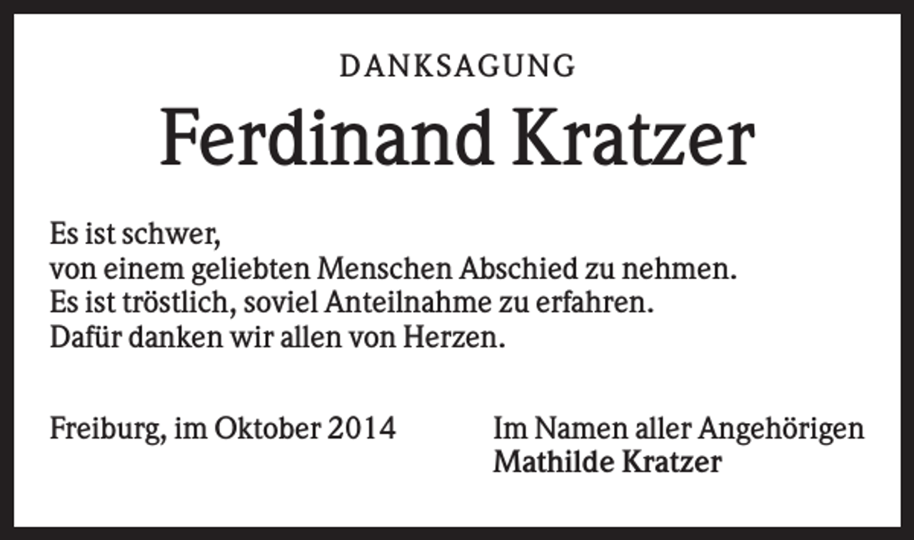 <p>DAN K S AGU N G</p><p>Ferdinand Kratzer<br />Es ist schwer,<br />von einem geliebten Menschen Abschied zu nehmen.<br />Es ist tröstlich, soviel Anteilnahme zu erfahren.<br />Dafür danken wir allen von Herzen.<br />Freiburg, im Oktober 2014</p><p>Im Namen aller Angehörigen<br />Mathilde Kratzer</p>