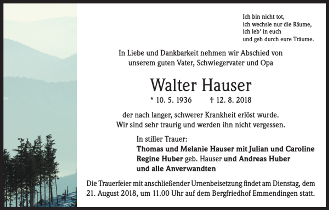 <p>Ich bin nicht tot,<br />ich wechsle nur die Räume,<br />ich leb‘ in euch<br />und geh durch eure Träume.</p><p>In Liebe und Dankbarkeit nehmen wir Abschied von<br />unserem guten Vater, Schwiegervater und Opa</p><p>Walter Hauser<br />* 10. 5. 1936</p><p>† 12. 8. 2018</p><p>der nach langer, schwerer Krankheit erlöst wurde.<br />Wir sind sehr traurig und werden ihn nicht vergessen.<br />In stiller Trauer:<br />Thomas und Melanie Hauser mit Julian und Caroline<br />Regine Huber geb. Hauser und Andreas Huber<br />und alle Anverwandten<br />Die Trauerfeier mit anschließender Urnenbeisetzung findet am Dienstag, dem<br />21. August 2018, um 11.00 Uhr auf dem Bergfriedhof Emmendingen statt.</p>