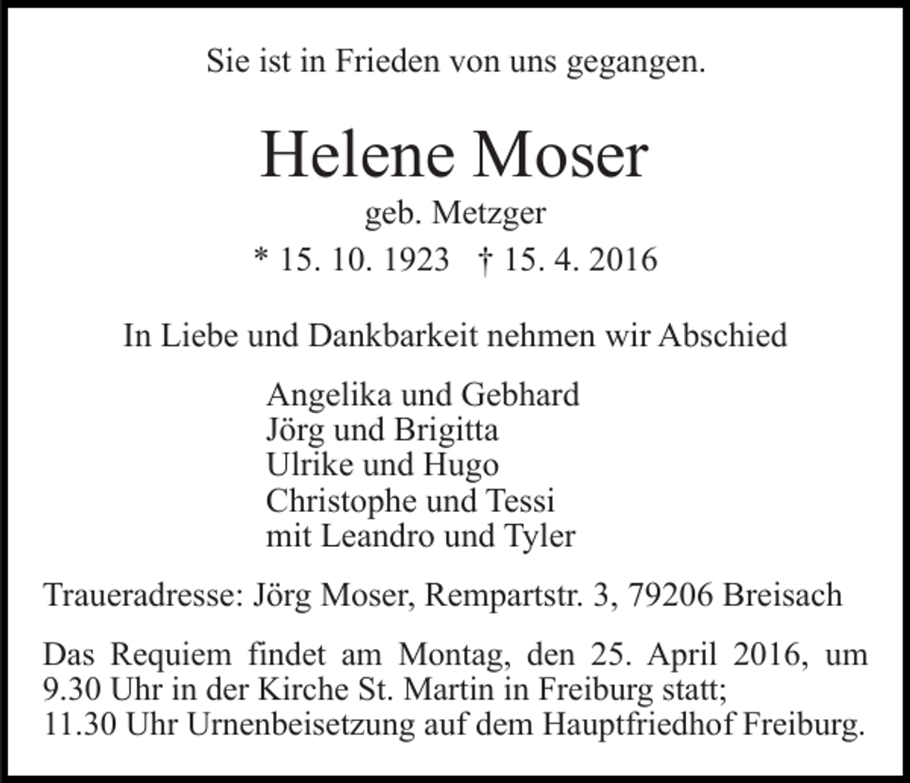 <p>Sie ist in Frieden von uns gegangen.</p><p>Helene Moser</p><p>geb. Metzger<br />* 15. 10. 1923 † 15. 4. 2016<br />In Liebe und Dankbarkeit nehmen wir Abschied<br />Angelika und Gebhard<br />Jörg und Brigitta<br />Ulrike und Hugo<br />Christophe und Tessi<br />mit Leandro und Tyler<br />Traueradresse: Jörg Moser, Rempartstr. 3, 79206 Breisach<br />Das Requiem findet am Montag, den 25. April 2016, um<br />9.30 Uhr in der Kirche St. Martin in Freiburg statt;<br />11.30 Uhr Urnenbeisetzung auf dem Hauptfriedhof Freiburg.</p>