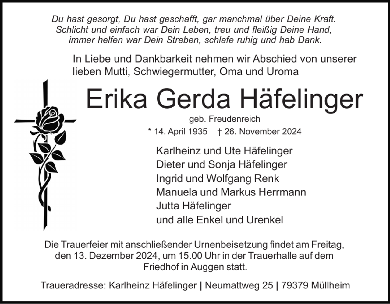 <p>Du hast gesorgt, Du hast geschafft, gar manchmal über Deine Kraft.<br />Schlicht und einfach war Dein Leben, treu und fleißig Deine Hand,<br />immer helfen war Dein Streben, schlafe ruhig und hab Dank.</p><p>In Liebe und Dankbarkeit nehmen wir Abschied von unserer<br />lieben Mutti, Schwiegermutter, Oma und Uroma</p><p>Erika Gerda Häfelinger<br />geb. Freudenreich<br />* 14. April 1935 † 26. November 2024</p><p>Karlheinz und Ute Häfelinger<br />Dieter und Sonja Häfelinger<br />Ingrid und Wolfgang Renk<br />Manuela und Markus Herrmann<br />Jutta Häfelinger<br />und alle Enkel und Urenkel<br />Die Trauerfeier mit anschließender Urnenbeisetzung findet am Freitag,<br />den 13. Dezember 2024, um 15.00 Uhr in der Trauerhalle auf dem<br />Friedhof in Auggen statt.<br />Traueradresse: Karlheinz Häfelinger | Neumattweg 25 | 79379 Müllheim</p>