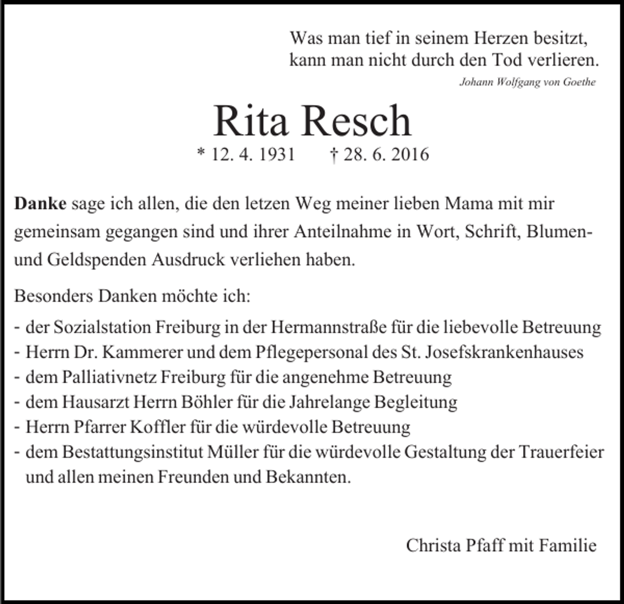 <p>Was man tief in seinem Herzen besitzt,<br />kann man nicht durch den Tod verlieren.<br />Johann Wolfgang von Goethe</p><p>Rita Resch<br />† 28. 6. 2016</p><p>* 12. 4. 1931</p><p>Danke sage ich allen, die den letzen Weg meiner lieben Mama mit mir<br />gemeinsam gegangen sind und ihrer Anteilnahme in Wort, Schrift, Blumenund Geldspenden Ausdruck verliehen haben.<br />Besonders Danken möchte ich:<br />- der Sozialstation Freiburg in der Hermannstraße für die liebevolle Betreuung<br />- Herrn Dr. Kammerer und dem Pflegepersonal des St. Josefskrankenhauses<br />- dem Palliativnetz Freiburg für die angenehme Betreuung<br />- dem Hausarzt Herrn Böhler für die Jahrelange Begleitung<br />- Herrn Pfarrer Koffler für die würdevolle Betreuung<br />- dem Bestattungsinstitut Müller für die würdevolle Gestaltung der Trauerfeier<br />und allen meinen Freunden und Bekannten.<br />Christa Pfaff mit Familie</p>