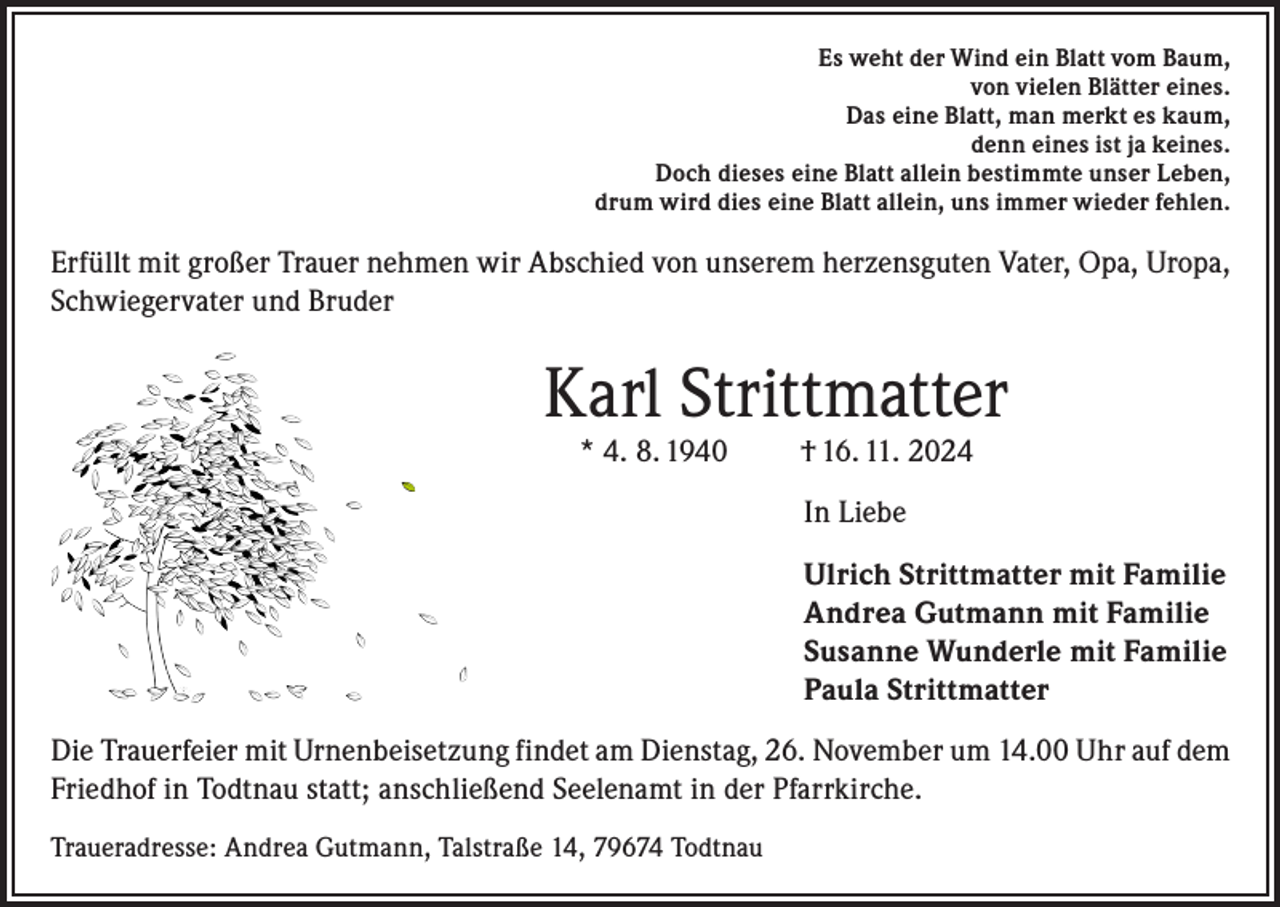 <p>Es weht der Wind ein Blatt vom Baum,<br />von vielen Blätter eines.<br />Das eine Blatt, man merkt es kaum,<br />denn eines ist ja keines.<br />Doch dieses eine Blatt allein bestimmte unser Leben,<br />drum wird dies eine Blatt allein, uns immer wieder fehlen.</p><p>Erfüllt mit großer Trauer nehmen wir Abschied von unserem herzensguten Vater, Opa, Uropa,<br />Schwiegervater und Bruder</p><p>Karl Strittmatter<br />* 4. 8. 1940</p><p>† 16. 11. 2024<br />In Liebe</p><p>Ulrich Strittmatter mit Familie<br />Andrea Gutmann mit Familie<br />Susanne Wunderle mit Familie<br />Paula Strittmatter<br />Die Trauerfeier mit Urnenbeisetzung findet am Dienstag, 26. November um 14.00 Uhr auf dem<br />Friedhof in Todtnau statt; anschließend Seelenamt in der Pfarrkirche.<br />Traueradresse: Andrea Gutmann, Talstraße 14, 79674 Todtnau</p>