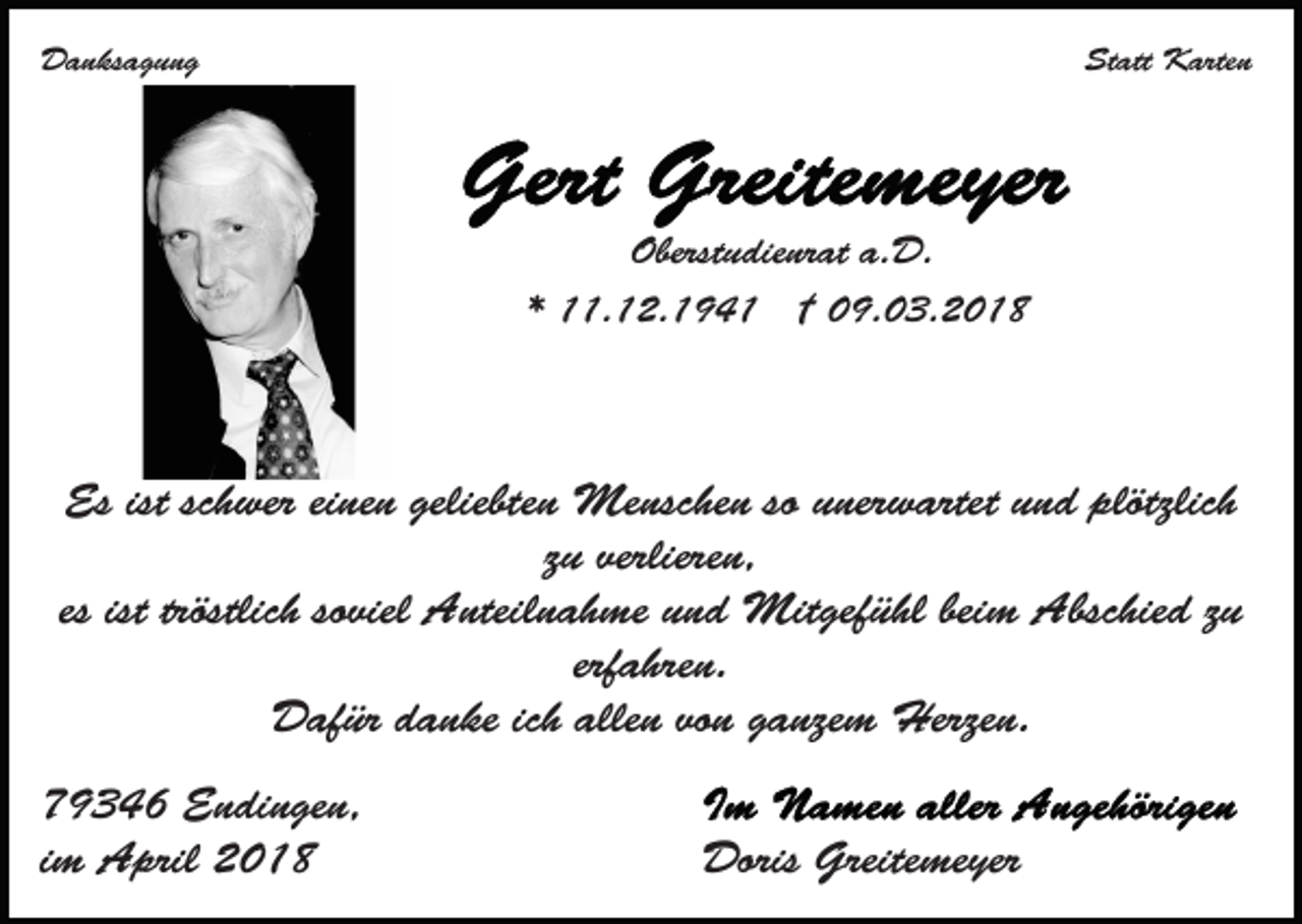 <p>DDanksagung<br />a n ks a g u n g</p><p>St<br />Statt<br />att Karten<br />K arte n</p><p>Oberst<br />u die nr at a.a.D.<br />D.<br />Oberstudienrat<br />*<br />* 11.12.194. 1 2. 1 9 4 1 †† 09.03.2018<br />0 9. 0 3 . 2 0 1 8</p><p>Esist<br />istscschwer<br />geliebten<br />Es<br />h wer eieinen<br />ne n geliebt<br />e n Menschen<br />Me nsc he n so unerwartet<br />u ner w artet und<br />u n d plötzlich<br />plötzlic h<br />z u verlieren,<br />verliere n,<br />zu<br />es ist tröstlic<br />viel Anteilnahme<br />A nteil n a h me und<br />u n d Mitgefühl<br />Mit gef ü hl beim<br />beim Abschied<br />Absc hie d z zu<br />u<br />tröstlichh so<br />soviel<br />erf<br />a hre n.<br />erfahren.<br />allen<br />DDafür<br />af ür ddanke<br />a n ke icich<br />h alle<br />n vovon<br />n ganzem<br />g a nze m Herzen.<br />Herze n.<br />7 9 3 4 6 Endingen,<br />79346<br />E n di n ge n,<br />iimm April<br />A pril</p><p>Doris<br />Doris Greite<br />Greitemeyer<br />me yer</p>