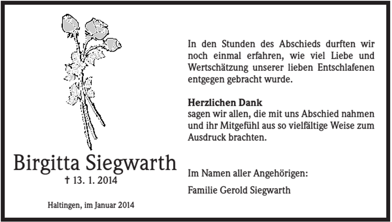 <p>In den Stunden des Abschieds durften wir<br />noch einmal erfahren, wie viel Liebe und<br />Wertschätzung unserer lieben Entschlafenen<br />entgegen gebracht wurde.<br />Herzlichen Dank<br />sagen wir allen, die mit uns Abschied nahmen<br />und ihr Mitgefühl aus so vielfältige Weise zum<br />Ausdruck brachten.</p><p>Birgitta Siegwarth<br />✝ 13. 1. 2014</p><p>Haltingen, im Januar 2014</p><p>Im Namen aller Angehörigen:<br />Familie Gerold Siegwarth</p>