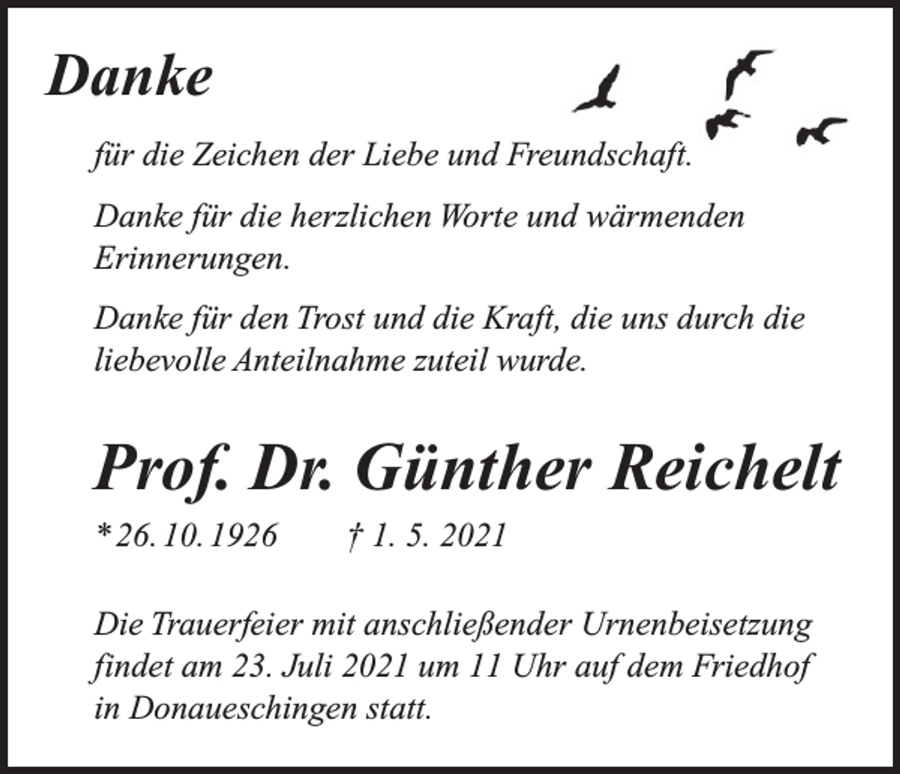 <p>Danke<br />für die Zeichen der Liebe und Freundschaft.<br />Danke für die herzlichen Worte und wärmenden<br />Erinnerungen.<br />Danke für den Trost und die Kraft, die uns durch die<br />liebevolle Anteilnahme zuteil wurde.</p><p>Prof. Dr. Günther Reichelt<br />* 26. 10. 1926 † 1. 5. 2021<br />Die Trauerfeier mit anschließender Urnenbeisetzung<br />findet am 23. Juli 2021 um 11 Uhr auf dem Friedhof<br />in Donaueschingen statt.</p>