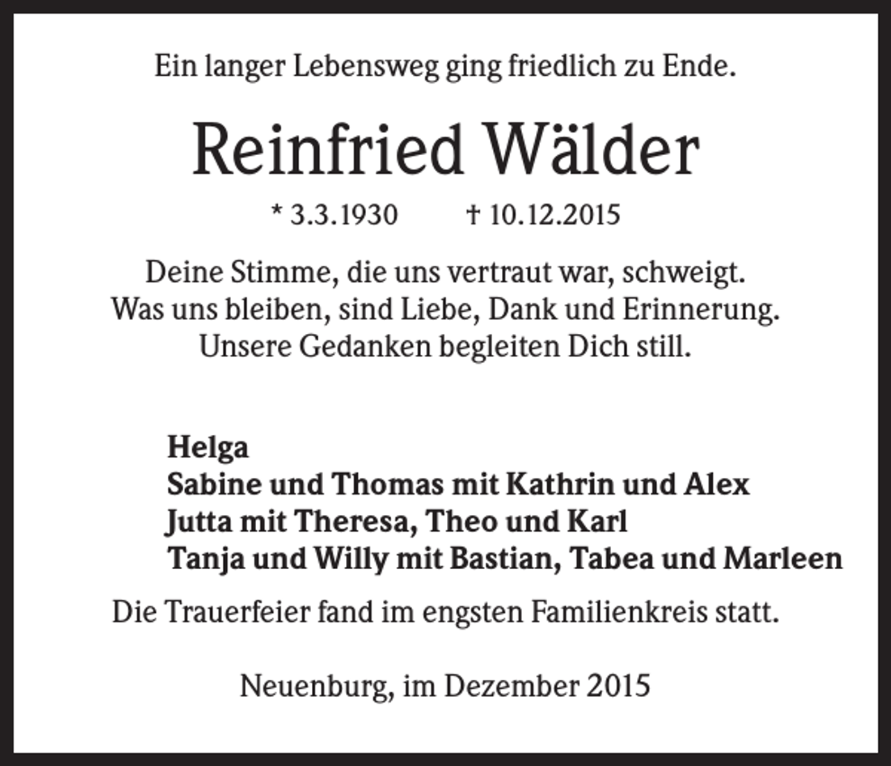 <p>Ein langer Lebensweg ging friedlich zu Ende.</p><p>Reinfried Wälder<br />* 3.3.1930</p><p>† 10.12.2015</p><p>Deine Stimme, die uns vertraut war, schweigt.<br />Was uns bleiben, sind Liebe, Dank und Erinnerung.<br />Unsere Gedanken begleiten Dich still.<br />Helga<br />Sabine und Thomas mit Kathrin und Alex<br />Jutta mit Theresa, Theo und Karl<br />Tanja und Willy mit Bastian, Tabea und Marleen<br />Die Trauerfeier fand im engsten Familienkreis statt.<br />Neuenburg, im Dezember 2015</p>