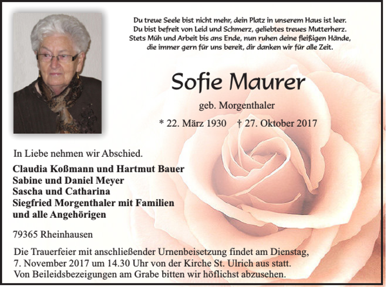 <p>DDu<br />u ttreue<br />r e u e Seele<br />S e el e bist<br />bi st nicht<br />ni c ht mehr,<br />m e h r , dein<br />d ei n Platz<br />Pl at z iinn unserem<br />u n s e re m Haus<br />H a u s iist<br />st l leer.<br />e er.<br />DDu<br />u bibist<br />st bbefreit<br />ef r eit vvon<br />o n LLeid<br />ei d und<br />u n d Schmerz,<br />S c h m e r z, geliebtes<br />g eli e bt e s ttreues<br />r e u e s Mutterherz.<br />M utt e r h e r z.<br />St<br />et s Müh<br />M ü h und<br />u n d Arbeit<br />A r b eit bi<br />s aans<br />n s EEnde,<br />n d e, nun<br />n u n rruhen<br />u h e n ddeine<br />ei n e flfleißigen<br />ei ßi g e n Hände,<br />H ä n d e,<br />Stets<br />bis<br />di e i immer<br />m m e r ggern<br />e r n ffür<br />ü r uuns<br />n s bbereit,<br />e r eit, dir<br />di r danken<br />d a n k e n wir<br />wi r ffür<br />ü r alle<br />all e Zeit.<br />Z eit.<br />die</p><p>SSofie<br />ofi e Maurer<br />M a ur er<br />ggeb.<br />e b. Morgenthaler<br />M or g e nt h al er</p><p>** 222.<br />2. Mär<br />M är zz</p><p>††</p><p>227.<br />7. Oktober<br />O kt o b er 22</p><p>IInn Liebe<br />Li e b e nehmen<br />n e h m e n wir<br />wir AAbschied.<br />bs c hi e d.<br />Cl a u di a Koßmann<br />Claudia<br />K o ß m a n n uund<br />n d Hartmut<br />H a rt m ut BBauer<br />a uer<br />SSabine<br />a bi n e uund<br />n d Daniel<br />D a ni el Meyer<br />Me yer<br />SSascha<br />as c h a uund<br />n d Catharina<br />C at h a ri n a<br />Siegfried<br />Si<br />e gf ri e d Morgenthaler<br />M o r g e nt h al e r mit<br />mit Familien<br />F a mili e n<br />alle<br />uund<br />n d all<br />e AAngehörigen<br />n g e h ö ri g e n<br />779365<br />9 3 6 5 Rheinhausen<br />R h e in h a u se n<br />DDie<br />ie TTrauerfeier<br />ra u e rfe ie r mit<br />mit anschließender<br />an sc h lie ß e n d e r Urnenbeisetzung<br />U rn e n b e ise tz u n g findet<br />fin d e t am<br />am DDienstag,<br />ie n sta g ,<br />7.<br />statt.<br />7 . November<br />No v e m b e r 2017<br />20 1 7 um<br />um 114.30<br />4 .3 0 Uhr<br />U h r von<br />vo n dder<br />e r Kirche<br />Kirc h e St.<br />S t. UUlrich<br />lric h aus<br />au s sta<br />tt.<br />V o n Beileidsbezeigungen<br />B e ile id sb e z e ig u n g e n aam<br />m GGrabe<br />ra b e bitten<br />b itte n wir<br />w ir höflichst<br />hö flic h st abzusehen.<br />ab z u se h e n .<br />Von</p>