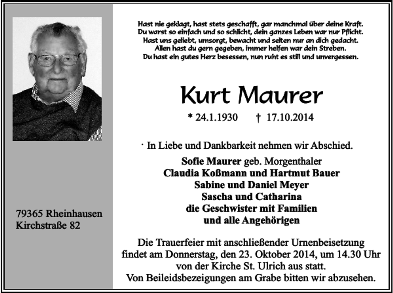<p>Hast nie geklagt, hast stets geschafft, gar manchmal über deine Kraft.<br />Du warst so einfach und so schlicht, dein ganzes Leben war nur Pflicht.<br />Hast uns geliebt, umsorgt, bewacht und selten nur an dich gedacht.<br />Allen hast du gern gegeben, immer helfen war dein Streben.<br />Du hast ein gutes Herz besessen, nun ruht es still und unvergessen.</p><p>Kurt Maurer<br />* 24.1.1930</p><p>† 17.10.2014</p><p>. In Liebe und Dankbarkeit nehmen wir Abschied.</p><p>79365 Rheinhausen<br />Kirchstraße 82</p><p>Sofie Maurer geb. Morgenthaler<br />Claudia Koßmann und Hartmut Bauer<br />Sabine und Daniel Meyer<br />Sascha und Catharina<br />die Geschwister mit Familien<br />und alle Angehörigen<br />Die Trauerfeier mit anschließender Urnenbeisetzung<br />findet am Donnerstag, den 23. Oktober 2014, um 14.30 Uhr<br />von der Kirche St. Ulrich aus statt.<br />Von Beileidsbezeigungen am Grabe bitten wir abzusehen.</p>