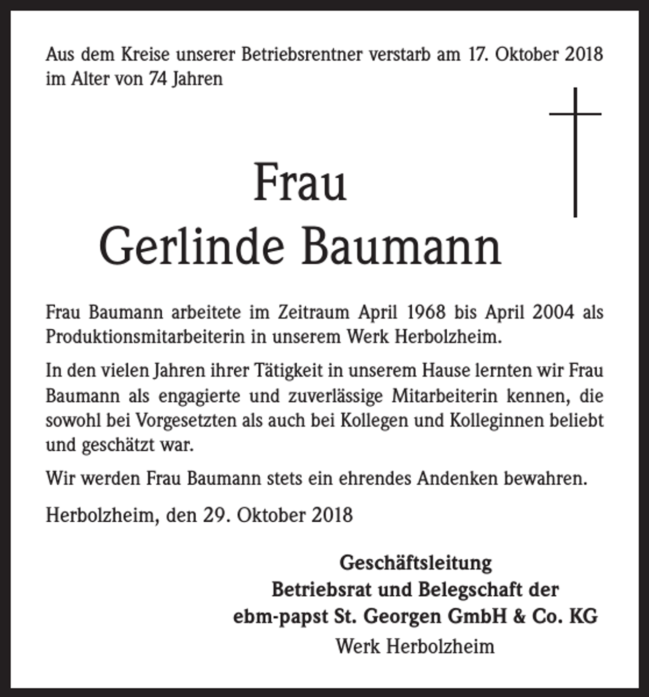 <p>Aus dem Kreise unserer Betriebsrentner verstarb am 17. Oktober 2018<br />im Alter von 74 Jahren</p><p>Frau<br />Gerlinde Baumann<br />Frau Baumann arbeitete im Zeitraum April 1968 bis April 2004 als<br />Produktionsmitarbeiterin in unserem Werk Herbolzheim.<br />In den vielen Jahren ihrer Tätigkeit in unserem Hause lernten wir Frau<br />Baumann als engagierte und zuverlässige Mitarbeiterin kennen, die<br />sowohl bei Vorgesetzten als auch bei Kollegen und Kolleginnen beliebt<br />und geschätzt war.<br />Wir werden Frau Baumann stets ein ehrendes Andenken bewahren.</p><p>Herbolzheim, den 29. Oktober 2018<br />Geschäftsleitung<br />Betriebsrat und Belegschaft der<br />ebm-papst St. Georgen GmbH &amp; Co. KG<br />Werk Herbolzheim</p>