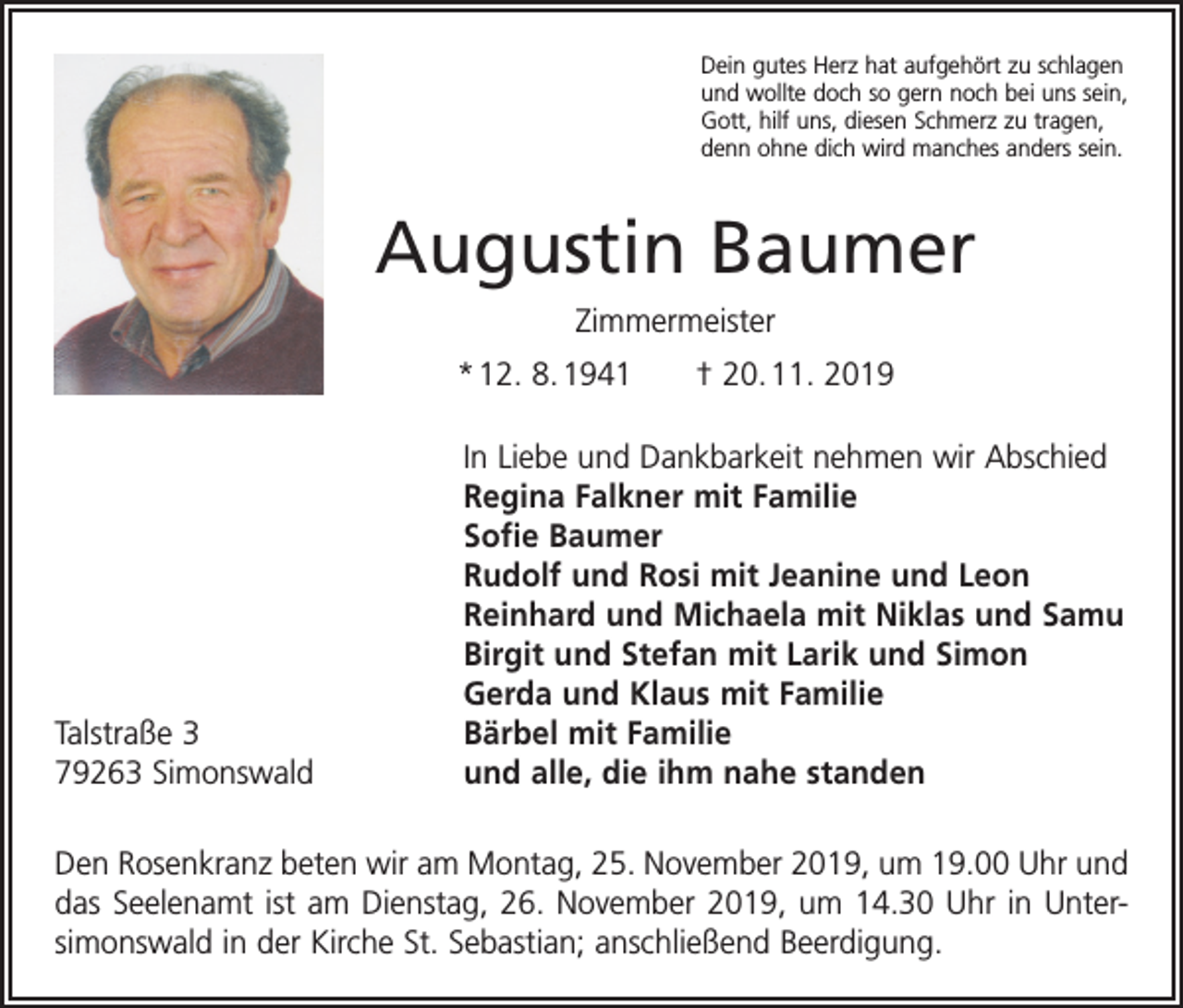<p>Dein gutes Herz hat aufgehört zu schlagen<br />und wollte doch so gern noch bei uns sein,<br />Gott, hilf uns, diesen Schmerz zu tragen,<br />denn ohne dich wird manches anders sein.</p><p>Augustin Baumer<br />Zimmermeister<br />* 12. 8. 1941 † 20. 11. 2019</p><p>Talstraße 3<br />79263 Simonswald</p><p>In Liebe und Dankbarkeit nehmen wir Abschied<br />Regina Falkner mit Familie<br />Sofie Baumer<br />Rudolf und Rosi mit Jeanine und Leon<br />Reinhard und Michaela mit Niklas und Samu<br />Birgit und Stefan mit Larik und Simon<br />Gerda und Klaus mit Familie<br />Bärbel mit Familie<br />und alle, die ihm nahe standen</p><p>Den Rosenkranz beten wir am Montag, 25. November 2019, um 19.00 Uhr und<br />das Seelenamt ist am Dienstag, 26. November 2019, um 14.30 Uhr in Unter­<br />simonswald in der Kirche St. Sebastian; anschließend Beerdigung.</p>