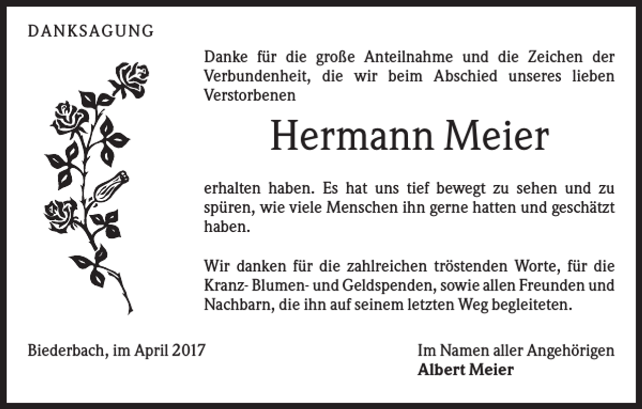 <p>DANKS AGUNG<br />Danke für die große Anteilnahme und die Zeichen der<br />Verbundenheit, die wir beim Abschied unseres lieben<br />Verstorbenen</p><p>Hermann Meier<br />erhalten haben. Es hat uns tief bewegt zu sehen und zu<br />spüren, wie viele Menschen ihn gerne hatten und geschätzt<br />haben.<br />Wir danken für die zahlreichen tröstenden Worte, für die<br />Kranz- Blumen- und Geldspenden, sowie allen Freunden und<br />Nachbarn, die ihn auf seinem letzten Weg begleiteten.<br />Biederbach, im April 2017</p><p>Im Namen aller Angehörigen<br />Albert Meier</p>