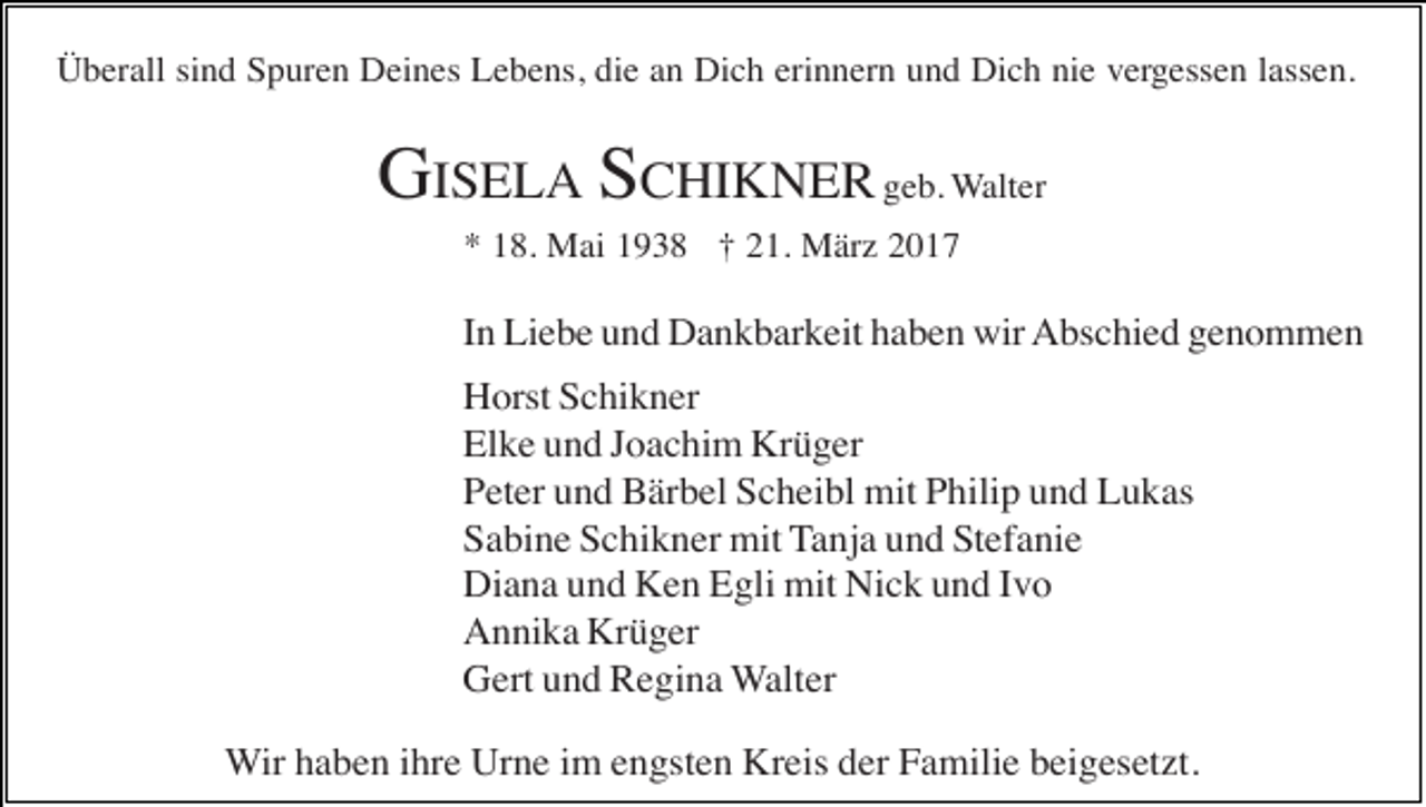 <p>Überall sind Spuren Deines Lebens, die an Dich erinnern und Dich nie vergessen lassen.</p><p>GISELA SCHIKNER geb. Walter<br />* 18. Mai 1938 † 21. März 2017</p><p>In Liebe und Dankbarkeit haben wir Abschied genommen<br />Horst Schikner<br />Elke und Joachim Krüger<br />Peter und Bärbel Scheibl mit Philip und Lukas<br />Sabine Schikner mit Tanja und Stefanie<br />Diana und Ken Egli mit Nick und Ivo<br />Annika Krüger<br />Gert und Regina Walter<br />Wir haben ihre Urne im engsten Kreis der Familie beigesetzt.</p>